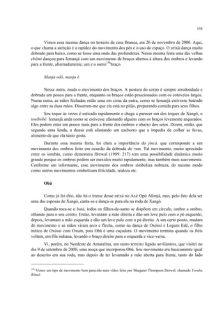 158
Vimos essa mesma dança no terreiro da casa Branca, em 26 de novembro de 2000. Aqui,
o que chama a atenção é a rapidez do movimento dos pés e o uso do espaço. O orixá dança muito
dobrado para baixo, como se fosse uma onda das profundezas. Nessa mesma festa uma das velhas
ebômi dançou para Iemanjá com um movimento de braços abertos à altura dos ombros e levando
para a frente, alternadamente, um e o outro156
braço.
Manja odó, manja é
Nessa outra, muda o movimento dos braços. A postura do corpo é sempre arredondada e
dobrada um pouco para a frente, enquanto os braços estão posicionados com os cotovelos largos.
Numa outra, as mãos fechadas estão uma em cima da outra, como se Iemanjá estivesse batendo
algo entre as duas mãos. Disseram-me que ela está no pilão, preparando comida para seus filhos.
Seu toque às vezes é esticado rapidamente e chega a parecer um dos toques de Xangô, o
tonibobé. Iemanjá anda como se estivesse afastando alguém com os braços levemente arqueados.
Eles podem estar um pouco mais para a frente dos ombros e abaixo dos seios. Dizem, então, que
segundo uma lenda, a deusa está afastando um cachorro que a impedia de colher as favas,
alimento de que ela tanto gosta.
Durante essa mesma festa, foi clara a importância do jincá, que corresponde a um
movimento dos ombros feito em ocasião da dobrada do rum. Tal movimento, muito apreciado
entre os iorubás, como demonstra Drewal (1989: 217) tem uma possibilidade dinâmica muito
grande porque os ombros podem ser mexidos muito rapidamente, mas também mais suavemente.
Conforme um informante, esse movimento dos ombros simboliza nobreza, do mesmo modo
como outros movimentos simbolizam felicidade, realeza etc.
Obá
Como já foi dito, não há o transe desse orixá no Axé Opô Afonjá, mas, pelo fato dela ser
uma das esposas de Xangô, canta-se e dança-se para ela na roda de Xangô.
Quando toca-se o batá, todos os filhos-de-santo se dispõem em círculo, ombro a ombro,
olhando para o seu centro. Então, levantam a mão direita e dão um leve pulo com o pé esquerdo,
depois, levantam a mão esquerda e dão um leve pulo com o pé direito. A um certo ponto, mudam
de movimento e as mãos viram arco e flecha, como na dança de Oxóssi e Logum Edé, o filho
mítico de Oxóssi com Oxum, pois Obá é uma caçadora. O movimento termina quando os fiéis
voltam, em fila indiana, levando o braço direito para a esquerda e vice-versa.
Vi, porém, no Nordeste de Amaralina, um outro terreiro ligado ao Gantois, que visitei no
dia 9 de setembro de 2000, uma moça que incorporou Obá. Seu movimento era basicamente igual
ao descrito em sua roda, mas depois de ter levantado a mão aberta para frente, tanto do lado
156
Vimos um tipo de movimento bem parecido num vídeo feito por Margaret Thompson Drewel, chamado Yoruba
Ritual.
 
