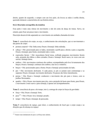 159
direito, quanto do esquerdo, e sempre com um leve pulo, ela levava as mãos à orelha direita,
querendo destacar a característica de sua história mítica.
8.4.2. Descrição coreográfica da temática
Essa parte é mais uma síntese do movimento e não dá conta da dança de transe. Serve, no
entanto, para fixar um pouco mais o movimento.
Descrição desenvolvida separando-se o movimento em unidades chamadas de tema:
Tema 1: consciência do corpo, ou seja, o conhecimento das articulações, que se movimentam e
das partes do corpo:
• postura corporal = Oiá: linha ereta; Oxum e Iemanjá: linha redonda;
• cabeça = Oiá: posicionada para os lados, mostrando o perfil para a direita e para a esquerda;
Oxum e Iemanjá: para frente, mostrando todo o rosto;
• expressões faciais = Oiá: musculatura facial tensa, exibindo pequenos movimentos faciais
sutis, projeção dos lábios e olhos cerrados; Oxum e Iemanjá: facial suave, às vezes com um
sorriso. Iemanjá chora;
• ombros = Oiá: movimentos contínuos dos ombros, acompanhados pelo leve levantamento dos
braços; Oxum e Iemanjá: contínuos dos ombros, mas leve e rotatório;
• braços = Oiá: posicionados para a frente; Oxum e Iemanjá: posicionados de lado;
• pés = Oiá: movimento deslizante. A cada passo, os pés se juntam num contratempo e se
separam; Oxum e Iemanjá: movimento deslizante. Os passos são feitos lateralmente;
• pernas = Oiá, Oxum e Iemanjá: conduzem o movimento dos pés para o tronco, com os
joelhos flexionados;
• quadris = Oiá e Oxum: movimento para trás, com a projeção do busto para frente, para Oxum,
o movimento é mais suave e para iemanjá, é apenas um acompanhamento.
Tema 2: consciência do peso e do tempo, isto é, a entrega do corpo às forças de gravidade:
• força = Oiá, Oxum e Iemanjá: forte;
• peso157
= Oiá e Oxum: leve; Iemanjá: pesado;
• tempo = Oiá, Oxum e Iemanjá: de percussão.
Tema 3: consciência do espaço, quer dizer, o conhecimento do local que o corpo ocupa e as
direções que ele alcança no espaço:
157
Tratarei mais detidamente do peso e ad força mais adiante.
 