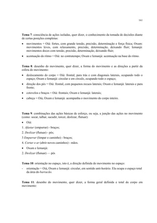 161
Tema 7: consciência de ações isoladas, quer dizer, o conhecimento da tomada de decisões diante
de certas posições completas:
• movimentos = Oiá: fortes, com grande tensão, precisão, determinação e força física; Oxum:
movimentos leves, com relaxamento, precisão, determinação, deixando fluir; Iemanjá:
movimentos doces com tensão, precisão, determinação, deixando fluir;
• acentuação do ritmo = Oiá: no contratempo; Oxum e Iemanjá: acentuação na base do ritmo.
Tema 8: desenho do movimento, quer dizer, a forma do movimento e as direções a partir da
esfera do movimento:
• deslocamento do corpo = Oiá: frontal, para trás e com diagonais laterais, ocupando todo o
espaço; Oxum e Iemanjá: circular e em círculo, ocupando todo o espaço;
• direção dos pés = Oiá: frontal, com pequenos recuos laterais; Oxum e Iemanjá: laterais e para
frente;
• cotovelos e braços = Oiá: frontais; Oxum e Iemanjá: laterais;
• cabeça = Oiá, Oxum e Iemanjá: acompanha o movimento do corpo inteiro.
Tema 9: combinações das ações básicas de esforço, ou seja, a junção das ações no movimento
(como: socar, talhar, sacudir, torcer, deslizar, flutuar):
• Oiá:
1. Afastar (empurrar) - braços;
2. Deslizar (flutuar) - pés;
3 Empurrar (limpar o caminho) - braços;
4. Cortar o ar (abrir novos caminhos) - mãos.
• Oxum e Iemanjá:
2. Deslizar (flutuar) — pés
Tema 10: orientação no espaço, isto é, a direção definida do movimento no espaço:
- orientação = Oiá, Oxum e Iemanjá: circular, em sentido anti-horário. Ela ocupa o espaço total
da área do barracão.
Tema 11: desenho do movimento, quer dizer, a forma geral definida e total do corpo em
movimento:
 