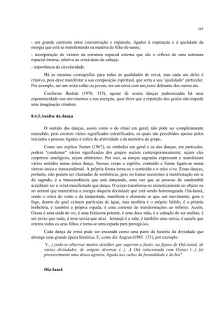 163
- um grande contraste entre concentração e expansão, ligados à respiração e à qualidade da
energia que está se manifestando na matéria da filha-de-santo;
- incorporação de valores da estrutura espacial externa que são o reflexo de uma estrutura
espacial interna, relativa ao orixá dono da cabeça;
- importância da circularidade.
Há as mesmas coreografias para todas as qualidades de orixá, mas cada um deles é
criativo, pois deve manifestar a sua composição espiritual, que seria a sua "qualidade" particular.
Por exemplo, ser um orixá velho ou jovem, ser um orixá com um juntó diferente dos outros etc.
Conforme Bastide (1976: 115), apesar de serem danças padronizadas há uma
espontaneidade nos movimentos e nas energias, quer dizer que a repetição dos gestos não impede
uma imaginação criadora.
8.4.3.Análise da dança
O sentido das danças, assim como o do ritual em geral, não pôde ser completamente
entendido, pois existem vários significados estratificados, os quais são percebidos apenas pelos
iniciados e pessoas ligadas à esfera de afetividade e da memória do grupo.
Como nos explica Turner (1967), os símbolos em geral e os das danças, em particular,
podem "condensar" vários significados dos grupos sociais contemporaneamente, sejam eles
corpóreos analógicos, sejam arbitrários. Por isso, as danças sagradas expressam e manifestam
vários sentidos numa única dança. Nessas, corpo e espírito, conteúdo e forma ligam-se numa
síntese única e transcendental. A própria forma torna-se o conteúdo e o mito vivo. Essas danças,
portanto, não podem ser chamadas de simbólicas, pois no transe assistimos à manifestação em si
do sagrado; é a transcendência que está dançando, uma vez que as pessoas do candomblé
acreditam ser o orixá manifestado que dança. O corpo transforma-se mimeticamente no objeto ou
no animal que materializa a energia daquela divindade que está sendo homenageada. Oiá-Iansã,
sendo o orixá do vento e da tempestade, manifesta o elemento ar que, em movimento, gera o
fogo, dentro do qual existem partículas de água; mas também é o próprio búfalo, é a própria
borboleta, é também a própria espada, é uma corrente de transformações ao infinito. Assim,
Oxum é uma onda do rio, é uma feiticeira potente, é uma doce mãe, é a sedução de ser mulher, é
um peixe que nada, é uma sereia que atrai. Iemanjá é a mãe, é também uma sereia, é aquela que
orienta todos os seus filhos e torna-se uma espada para protegê-los.
Cada dança de orixá pode ser encarada como uma parte da história da divindade que
abrange uma grande época histórica. E, como diz Augras (1983: 153), por exemplo:
"(…) pode-se observar muitos detalhes que sugerem a fusão, na figura de Oiá-Iansã, de
várias divindades, de origens diversas (...). A Oiá relacionada com Oxóssi (...) foi
provavelmente uma deusa agrária, ligada aos cultos da fecundidade e do boi".
Oiá-Iansã
 