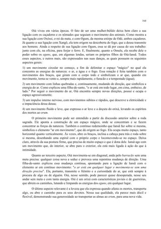 164
Oiá viveu em várias épocas. O fato de ser uma mulher-búfalo deixa bem claro a sua
ligação com os caçadores e os nômades que seguiam o movimento dos animais. Como mostra a
sua ligação com Oxóssi, o rei da mata, e com Ogum, da mesma estirpe de Odé, ambos caçadores.
Já quanto a sua ligação com Xangô, ela tem origem na descoberta do fogo, que a deusa transmite
aos homens. Ainda a respeito de sua ligação com Ogum, essa se dá por causa do seu trabalho:
junto com ele, na oficina, para forjar o ferro. E, finalmente, quanto a Omulu, ela recebe dele o
poder sobre os eguns, que, em algumas lendas, seriam os próprios filhos de Oiá-Iansã. Todos
esses aspectos, e outros mais, são expressados nas suas danças, as quais possuem os seguintes
aspectos gerais:
1) um movimento circular no começo, a fim de delimitar o espaço "mágico" no qual ela
concentra as energias da natureza: o ar, a água e o fogo. Essa rotação é feita também com o
movimentos dos braços, que giram com o corpo todo e simbolizam o ar que, quando em
movimento, torna-se vento e, sempre mais rapidamente, o furacão e a tempestade (água);
2) um movimento com linhas quebradas e, continuamente, mudando de direção, que simboliza a
energia do ar. Como explicou uma filha-de-santo, "o ar está em todo lugar, em cima, embaixo, de
lado." Por seguir o movimento do ar, Oiá encontra sempre novas direções, possui e ocupa o
espaço agressivamente;
3) um impulso interno nervoso, com movimentos súbitos e rápidos, que descreve a eletricidade e
a impaciência dessa deusa;
4) um movimento fluido e leve, que expressa o ar leve e a doçura do orixá, levando os espíritos
dos mortos ao orum.
O primeiro movimento pode ser entendido a partir da discussão anterior sobre a roda
sagrada. Ele aponta a construção de um espaço mágico, onde se concentram e se fazem
concentrar as forças da natureza. Também o contínuo redemoinho que Iansã faz sobre si mesma,
simboliza o elemento "ar em movimento", que dá origem ao fogo. Ela ocupa muito espaço, tanto
horizontal quanto verticalmente. Às vezes, abre os braços, inclina a cabeça para trás e roda sobre
si mesma, desenhando uma espiral com o próprio corpo e locomovendo-se no espaço. Deixa
claro, através da sua postura firme, que precisa de muito espaço e que é dona dele. Iansã age com
um movimento que, do interior, se abre para o exterior, ela está mais ligada à ação do que à
intimidade.
Quanto ao terceiro aspecto, Oiá movimenta-se em diagonal, anda pelo barracão sem uma
meta precisa: qualquer coisa nova a seduz e provoca uma repentina mudança de direção. Uma
filha-de-santo explicou essa mudança contínua, apontando para a ligação de Iansã com o
elemento ar em contínuo movimento: "o ar está em qualquer lugar e movimenta-se sem uma
direção precisa". Ela, portanto, transmite o frêmito e a curiosidade do ar, que está sempre à
procura de algo ou de alguém. Oiá, nesse sentido, pode parecer quase desesperada, nesse seu
andar sem meta e com tanta energia. Oiá é um orixá com características joviais e de guerreiras,
que abrem os caminhos, lutando e limpando as energias dos eguns, em qualquer lugar.
O último aspecto relevante é a leveza que ela expressa quando afasta os mortos, transporta
algo, ou abre o caminho para os seus devotos. Nessa sua qualidade, ela parece mais dócil e
flexível, demonstrando sua generosidade ao transportar as almas ao orum, para uma nova vida.
 