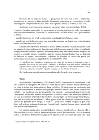 165
Os níveis de seu corpo no espaço — que passam do baixo para o alto — expressam,
sensualmente, o elemento ar. O corpo inteiro é como que suspenso no ar, a ponto de os pés não
estarem postos completamente no chão. Oiá é mais ligada ao externo, à aventura, à ação livre.
Analisando os níveis espaciais, podemos reconstruir toda a história mitológica de Oiá:
— quando ela dobra para o chão, é a guerreira que se prepara para lutar ou, então, expressa sua
transformação como búfalo. Nessa fase, as lendas contam a sua vida afetiva com Ogum e Oxóssi
(a mata);
— quando ela ascende seu nível, isso representa a sua ligação com Xangô, o fogo;
— quando seu nível é alto, representa o ar; e as lendas contam a sua ligação com os espíritos dos
mortos, que ela transporta ao orum.
É interessante observar a dinâmica no espaço de Oiá: ela toma consciência dele ao andar
em todas as direções, inclusive nas diagonais, que simbolizam uma saída da ordem, preenchendo
o espaço com uma dinâmica agressiva. Enquanto Iemanjá tem uma dinâmica mais tranqüila, ela
constrói ao seu redor círculos concêntricos que vão sumindo dos seus limites. Esse uso diferente
da dinâmica no espaço, provavelmente, origina-se da diferença de cultura dos povos que
cultuavam as duas divindades. Segundo Leroi-Gourhan (1977: 130):
"A mitologia dos caçadores organiza-se ao redor de um espaço itinerante, como o
caminho dos astros ou dos heróis, enquanto a mitologia dos agricultores sedentários
organiza-se ao redor de um espaço radiante, como o paraíso sobre uma montanha, com a
árvore da sabedoria ao centro e quatro rios que vão aos limites do mundo".
Oiá é ação pura, constrói seu espaço através da ação direta do corpo no espaço.
Oxum
A mitologia de Oxum (Verger, 1981; Prandi, 2000) é rica em mostrar o quanto esse orixá
sabe fazer uso da inteligência. Os contos nos falam de sua famosa beleza e de sua determinação
em obter as coisas, seja amor, dinheiro, fama ou beleza. Ela mostra em seu movimento uma
suavidade que realmente só pode ser alcançada pela harmonia interior. Seus objetos sagrados são
o abebê — um espelho de ouro que compartilha com Iemanjá — e uma espada que só um tipo de
Oxum possui, sendo essa, portanto, uma guerreira. Enfeita-se, ainda, com peixes que adornam a
sua saia, eles lembram a fertilidade das mulheres e a procriação. Ela é uma das primeiras bruxas,
pois pode se transformar em pássaro — ela é a proprietária da cabaça que contém um pássaro,
símbolo das primeiras mães antigas, as Iá Mi158
—; mas ela é também um peixe e, por causa
disso, pode se jogar na água e desaparecer. Oxum é irreal, é mágica, ela pode sumir e a gente não
sabe onde e como reaparecerá.
Em algumas danças ela é acompanhada por Oxóssi, o marido mítico, e Logum Edé, o
filho que ela teve com o caçador, ao dançarem juntos o ijexá. Em outubro de 1999, na festa das
aiabás, vi no terreiro de Oxumarê a dança desses três orixás: Oxóssi, Oxum e Logum Edé, o que
158
Veja-se o artigo de Verger (in: Moura, 1994: 13-71).
 