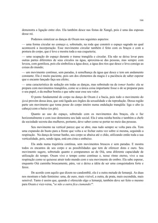 166
demonstra a ligação entre eles. Ela também desce nas festas de Xangô, pois é uma das esposas
desse rei.
Podemos sintetizar as danças de Oxum nos seguintes aspectos:
— uma forma circular no começo e, sobretudo, na roda que constrói o espaço sagrado no qual
acontecerá a incorporação. Esse movimento circular também é feito com os braços e com a
postura do corpo, que é leve e mostra toda a sua coqueteria;
— uma ocupação do espaço durante o transe tranqüila e circular. Ela não se deixa levar para
outras partes diferentes de seus círculos na água, aproxima-se das pessoas, mas sempre com
leveza, com gentileza, pois ela simboliza a água doce, a água dos rios que desce e leva consigo as
coisas do mundo;
— um movimento contínuo, sem paradas, à semelhança da água que desce e tem um andamento
constante. Ela é muito paciente, pois um dos elementos da magia é a paciência de saber esperar
que o encanto lançado faça seu efeito;
— uma característica de sedução em todas as danças, mas sobretudo na de tomar banho: ela se
prepara com movimentos tranqüilos, como se a única coisa importante fosse o de se preparar para
o seu papel, o da mulher bonita e que sabe usar esse seu valor.
O ponto fundamental do corpo na dança de Oxum é a bacia, pois todo o movimento do
ijexá provém dessa área, que está ligada aos órgãos da sexualidade e da reprodução. Dessa região
parte um movimento que toma posse do corpo inteiro numa ondulação tranqüila: liga o alto (a
cabeça) com o baixo (os pés).
Quanto ao uso do espaço, sobretudo com os movimentos dos braços, ela o faz
horizontalmente e com isso demonstra seu lado social. Ela é uma rainha bonita e também a chefe
da sociedade secreta das mulheres, portanto, deve saber como se portar no meio das pessoas.
Seu movimento na vertical parece que se abre, mas tudo sempre se volta para ela. Tem
uma expansão do busto para a frente que volta a se fechar outra vez sobre si mesma, seguindo a
respiração. Na dança de tomar banho, seu corpo se abaixa até o chão, utilizando então toda a sua
verticalidade, pois, sendo água, está em cima e embaixo.
Ela anda numa trajetória contínua, sem movimentos bruscos e sem paradas. E mostra
todos os encantos de seu corpo e as possibilidades que tem de oferecer dons e ouro. Seu
movimento sugere, sobretudo quanto o comparamos ao de Oiá, uma diferente capacidade de
utilização do tempo. Oxum vive o tempo como contínuo e, nesse ritmo eterno, vive a sua
respiração como se quisesse atrair todo mundo com o seu movimento do ombro. Ela sabe esperar,
enquanto Oiá caminha bruscamente, pára, vai e deixa a idéia de ser uma conquistadora forte e
feroz.
De acordo com aquilo que dizem no candomblé, ela é a outra metade de Iemanjá. As duas
nos mostram o lado feminino: uma, de ouro, mais visível, a outra, de prata, mais escondida, mais
sensível. Tanto é assim que, quando é oferecido algo a Iemanjá, também deve ser feito o mesmo
para Oxum e vice-versa, "se não a outra fica ciumando!".
 