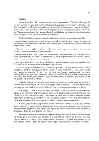 167
Iemanjá
Como dizem lá no Axé, Iemanjá é a mais misteriosa dos orixás: "Ninguém sabe o que ela
tem por baixo!". Sua casa está sempre fechada, se abre apenas no ossé, uma vez por mês, e na
festa dela, pois "ela não gosta de barulho nem de confusão. O interno parece uma gruta do mar,
assim como a outra casa dela no Rio Vermelho também parece uma gruta escondida no fundo do
mar!", como me contaram. Ela é a expressão da feminilidade na sua inteireza, é a mãe de muitos
filhos e a esposa, pois ela gosta da ordem e da hierarquia.
Podemos sintetizar algumas características dos movimentos de Iemanjá desse modo:
— uma trajetória circular que constrói o espaço sagrado no qual, logo no começo, acontecerá a
incorporação. Esse movimento circular é feito também com o corpo inteiro, como se ela mesma
originasse essa forma;
— durante a incorporação ela pára e então se move devagar com pequenos movimentos
circulares ou como se o corpo virasse uma onda;
— em algumas danças, como o jincá, seu movimento é contínuo como a água que segue o seu
curso constantemente. Em outras, no entanto, em seu andar ela pára, retoma força e volta a andar,
assim como as ondas quando batem na praia;
— movimentos que descrevem a sua sensibilidade, o seu encanto que é como o da lua cheia, algo
de que todos querem se aproximar, mas só poucos conseguem;.
— o uso do espaço é diferente daquele observado para Oiá. Iemanjá, em seu andar, é mais
tranqüila do que Oiá e mais pausada do que Oxum. Ela ocupa muito espaço, pois é uma onda do
mar. Assim, na primeira de dar rum, ela anda nas laterais, movimentando os braços
horizontalmente e empurrando montanhas d'água e seus filhos. Ela dança dois passos para um
lado e dois para o outro, mas também se move assimetricamente e, depois de dois passos, ela faz
três e pára a fim de retomar a dança.
Quando Iemanjá se locomove como onda, ela ocupa um espaço mais em vertical e
também seu movimento é um andar, um chegar para si mesma, é um movimento mais
introspectivo, mais ligado a sua interioridade. Ela pára e se prepara para mergulhar no fundo.
Nas danças — com as mãos em forma de concha —, ela utiliza mais o nível inferior do
espaço, o que nos remete às profundezas do mar e àquilo que existe lá embaixo. Juntamente com
Oxum, ela é uma das grandes mães. Destacamos os níveis baixo e médio, pois ela também
representa a fecundidade, a reprodução e, por isso, é mais chegada às partes do corpo situadas na
bacia. Por outro lado, ela é muito coração, é caridosa (veja-se a lenda com Omulu).
Contudo, não podemos esquecer que um dos símbolos de Iemanjá é o abebê que, com sua
forma redonda, nos lembra a forma da lua cheia, eterno símbolo do feminino. Mas ela também
tem um lado mais agressivo, pois carrega uma espada, e o abebê é uma terrível arma de ofensa e
defesa que a deusa usa para defender seus filhos.
Os aspectos gerais dos movimentos de Oxum podem ser idênticos aos de Iemanjá, porém
me parece que o movimento mais marcante é o horizontal da primeira de dar rum, pois essa
coreografia nos fala do lado social e da preocupação de Iemanjá com todos, uma vez que ela é a
mãe suprema. Assim, a parte do corpo de onde surge o seu movimento é próxima ao coração.
 