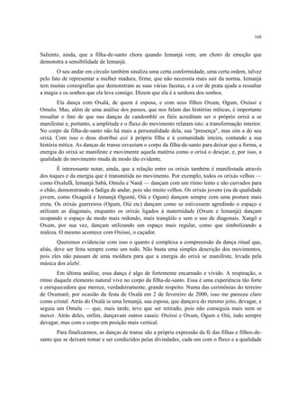 168
Saliento, ainda, que a filha-de-santo chora quando Iemanjá vem; um choro de emoção que
demonstra a sensibilidade de Iemanjá.
O seu andar em círculo também sinaliza uma certa conformidade, uma certa ordem, talvez
pelo fato de representar a mulher madura, firme, que não necessita mais sair da norma. Iemanjá
tem muitas coreografias que demonstram as suas várias facetas, e a cor de prata ajuda a ressaltar
a magia e os sonhos que ela leva consigo. Dizem que ela é a senhora dos sonhos.
Ela dança com Oxalá, de quem é esposa, e com seus filhos Oxum, Ogum, Oxóssi e
Omulu. Mas, além de uma análise dos passos, que nos falam das histórias míticas, é importante
ressaltar o fato de que nas danças de candomblé os fiéis acreditam ser o próprio orixá a se
manifestar e, portanto, a amplitude e o fluxo do movimento relatam isto: a transformação interior.
No corpo da filha-de-santo não há mais a personalidade dela, sua "presença", mas sim a do seu
orixá. Com isso o deus distribui axé à própria filha e à comunidade inteira, contando a sua
história mítica. As danças de transe esvaziam o corpo da filha-de-santo para deixar que a forma, a
energia do orixá se manifeste e movimente aquela matéria como o orixá o desejar, e, por isso, a
qualidade do movimento muda de modo tão evidente.
É interessante notar, ainda, que a relação entre os orixás também é manifestada através
dos toques e da energia que é transmitida no movimento. Por exemplo, todos os orixás velhos —
como Oxalufã, Iemanjá Sabá, Omulu e Nanã — dançam com um ritmo lento e são curvados para
o chão, demonstrando a fadiga de andar, pois são muito velhos. Os orixás jovens (ou de qualidade
jovem, como Oxaguiã e Iemanjá Ogunté, Oiá e Ogum) dançam sempre com uma postura mais
ereta. Os orixás guerreiros (Ogum, Oiá etc) dançam como se estivessem agredindo o espaço e
utilizam as diagonais, enquanto os orixás ligados à maternidade (Oxum e Iemanjá) dançam
ocupando o espaço de modo mais redondo, mais tranqüilo e sem o uso de diagonais. Xangô e
Oxum, por sua vez, dançam utilizando um espaço mais regular, como que simbolizando a
realeza. O mesmo acontece com Oxóssi, o caçador.
Queremos evidenciar com isso o quanto é complexa a compreensão da dança ritual que,
aliás, deve ser feita sempre como um todo. Não basta uma simples descrição dos movimentos,
pois eles não passam de uma moldura para que a energia do orixá se manifeste, levada pela
música dos alabê.
Em última análise, essa dança é algo de fortemente encarnado e vivido. A respiração, o
ritmo daquele elemento natural vive no corpo da filha-de-santo. Essa é uma experiência tão forte
e enriquecedora que merece, verdadeiramente, grande respeito. Numa das cerimônias do terreiro
de Oxumarê, por ocasião da festa de Oxalá em 2 de fevereiro de 2000, isso me pareceu claro
como cristal. Atrás do Oxalá ia uma Iemanjá, sua esposa, que dançava do mesmo jeito, devagar, e
seguia um Omulu — que, mais tarde, teve que ser retirado, pois não conseguia mais nem se
mexer. Atrás deles, enfim, dançavam outros casais: Oxóssi e Oxum, Ogum e Oiá, indo sempre
devagar, mas com o corpo em posição mais vertical.
Para finalizarmos, as danças de transe são a própria expressão da fé das filhas e filhos-de-
santo que se deixam tomar e ser conduzidos pelas divindades, cada um com o fluxo e a qualidade
 