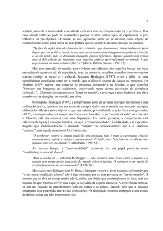 16
sentido, somente a modalidade com atitude reflexiva atua na compreensão da experiência. Mas
essa atitude reflexiva pode se desenvolver porque existem outros tipos de experiência, a pré-
reflexiva ou pré-objetiva. O mundo se nos apresenta, antes de se mostrar como objeto de
conhecimento, como uma esfera de ação prática que se dá através de uma inserção na situação.
"Os fins da ação não são formulações abstratas que dominamos intelectualmente para
depois por em prática; antes, se nos aparecem como parte integrante da própria situação
e, assim sendo, não se destacam enquanto planos refletidos. Apenas quando nos vemos
ante à dificuldade de sustentar esta imersão prática (pré-reflexiva) no mundo é que
ingressamos em uma atitude reflexiva" (Alves, Rabelo, Souza, 1999: 12).
Mas essa inserção no mundo, essa vivência pré-reflexiva não significa buscar um base
pré-cultural (ou pré-social) da experiência, mas, ao contrário, perceber os modos como os sujeitos
trazem consigo o social e o cultural. Segundo Heidegger (1997) existe a idéia de uma
cumplicidade ontológica entre ser e mundo que o filósofo chama de dasein ou presença. De
Martino (1958) supera este conceito de presença colocando-a na história, o que significa
"fornecer um horizonte ao sofrimento, objetivando numa forma particular de coerência
cultural…". Chamada historicamente a "fazer no mundo", a presença é uma dinâmica que deve
transformar as situações em sentido, em valor.
Retomando Heidegger (1988), a compreensão antes de ser uma operação intelectual é uma
realização prática, apóia-se em um senso de cumplicidade com o mundo que antecede qualquer
elaboração reflexiva sobre objetos e que nos orienta, possibilitando a ação. Para esse pensador,
(1976), a compreensão está sempre vinculada a um tom afetivo, ao "mundo da vida", ou como diz
o filósofo, está em sintonia com uma disposição. Em outras palavras, a compreensão está
estritamente ligada à situação emotiva, ou seja, à "emocionalidade", à afetividade, e o especifico
daquilo que tradicionalmente é chamado "sujeito" ou "conhecimento" não é o elemento
"racional", mas aquele emocional. Diz Battistrada:
"O conhecer, contra a inteira tradição gnosiológica, não é mais a cartesiana relação
racional entre sujeito e objeto, completamente dividido, mas "um jeito de ser do ser-no-
mundo como ser-no-mundo" (Battistrada, 1999: 53).
Ao mesmo tempo, a "emocionalidade" reveste-se de um papel primário como
"modalidade existencial do ser".
"Mas o conhecer — sublinha Heidegger — não instaura uma troca entre o sujeito e o
mundo nem surge desde uma ação do mundo sobre o sujeito. O conhecer é um modo do
ser fundamentado no ser-no-mundo" (1976: 87).
Mais tarde, nos diálogos com M. Boss, Heidegger voltará a esses assuntos, afirmando que
"o ser numa tonalidade afetiva" não é algo existente por si, mas pertence ao "ser-no-mundo". O
mundo que se abre na compreensão não é, então, um objeto que contemplamos de fora, mas um
mundo em que estamos envolvidos e que já nos afeta de alguma maneira. A experiência embasa-
se em um passado de envolvimento com os outros e as coisas, fazendo com que a situação
emergente seja percebida através das disposições. Na disposição estamos entregues a um estado
de ânimo, ainda que não percebamos isso.
 
