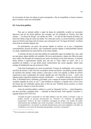 169
do movimento do dono da cabeça ao qual corresponde, a fim de reequilibrar as forças cósmicas
para si mesmos e para sua comunidade.
8.5. Uma festa pública
Para que se entenda melhor o papel da dança de candomblé, acredito ser necessário
descrever uma de sua festas públicas, por exemplo, que foi celebrada no Terreiro Axé Opô
Afonjá — "As forças de Xangô", em outubro de 1999 —, no Alto de São Gonçalo do Retiro, no
bairro de Cabula, longe do centro da cidade. Foi a festa das aiabás, os orixás femininos, realizada
quase no final de uma longa série de rituais, que começaram com "As Águas de Oxalá", na última
sexta-feira de setembro daquele ano.
Os participantes, em geral, são pessoas ligadas ao terreiro, ou as que o freqüentam
ocasionalmente, pessoas do bairro, ogãs (usualmente pessoas ligadas à intelectualidade baiana)
ou, ainda, simpatizantes de outros bairros ou de outras cidades.
A estrutura de base de uma festa pública de candomblé segue um padrão fixo, mas, cada
ano que passa, alguns detalhes são mudados. Há novos participantes e alguns dos filhos-de-santo
mais velhos vão deixando de comparecer por motivo de doença ou de outra natureza. A ausência
destes últimos é especialmente sentida, pois são eles os "mais velhos no santo", isto é, os
guardiões da tradição e os que detêm maior conhecimento das coisas sagradas: sabem mais
cantigas de fundamento que são essenciais à festa.
Cada festa homenageia um orixá em particular. Começa de madrugada, com a matança,
sacrifício de animais. Cada orixá tem seu próprio animal sacrificial e sua própria comida. Depois
do sacrifício dos animais, todos cantam e oram para o orixá. Em seguida, as filhas do terreiro
organizam-se para a preparação da comida sagrada que será oferecida ao orixá — junto com
algumas partes específicas daqueles animais sacrificados — e ao público durante um intervalo da
festa. A finalidade disso é alimentar a divindade: com o sangue do animal sacrificado, banham-se
as pedras sagradas do orixá, os otás159
, para fortificar as energias e a ligação com o orixá. Esses
são rituais que são celebrados apenas para os fiéis da casa. Também nessas ocasiões, os orixás
podem descer e dançar no meio dos mortais.
Antes da cerimônia pública, celebra-se o padê ou "despacho" de Exu — ritual obrigatório,
que deve preceder a qualquer festa —, realizado no final da tarde. Padê significa "encontro" e,
segundo Santos (1977:185-191):
"O pàdé tal qual é praticado no Axé Opô Afonjá é um rito solene e privado, a que só
podem assistir as pessoas pertencentes ao "terreiro" ou visitantes de qualidade
excepcional. Trata-se de uma cerimônia carregada de perigo, em virtude do poder
sobrenatural das entidades que serão invocadas e devido à sua finalidade, que consiste
em propulsionar e em manter as relações harmoniosas com essas entidades e em obter ou
restabelecer, por meio de oferendas apropriadas, seu favor e proteção".
159
Otá vem da palavra iorubá okutá, pedra.
 
