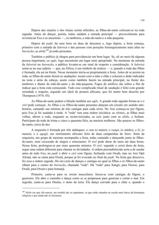 170
Depois das orações e dos rituais acima referidos, as filhas-de-santo colocam-se na roda
sagrada. Antes de dançar, porém, todos saúdam a entrada principal — provavelmente para
reverenciar Exu e os ancestrais —, os tambores, a mãe-de-santo e a mãe-pequena.
Depois do padê, há uma hora ou duas de descanso e, logo depois, a festa começa,
primeiro com a entrada da Ialorixá e das pessoas com posições hierarquicamente mais altas no
barracão; as abiãs160
já estão presentes.
Também o público já chegou para providenciar um bom lugar. Se, ali no meio há alguma
pessoa importante, os ogãs, logo encontram um lugar mais apropriado. No momento da entrada
da Ialorixá no barracão, o público levanta-se em sinal de respeito e consideração. A Ialorixá
senta-se na sua cadeira — que, na África, é um símbolo de realeza — e, quando a roda das filhas
é formada, ela sai na frente. Nesse momento inicia-se propriamente a festa. Antes de se porem na
roda, as filhas-de-santo fazem as saudações: tocam com a mão o chão e colocam o dedo indicador
na testa e atrás da cabeça, assim como também fazem na entrada principal, na frente dos
tambores e diante da mãe-de-santo e da mãe-pequena. Fogos de artifício são soltos a fim de
indicar que a festa está começando. Todo esse complicado ritual de saudação é feito com grande
seriedade e respeito, segundo um ideal de postura africano, que foi muito bem descrito por
Thompson (1974: 43).
As filhas-de-santo pedem a bênção também aos ogãs. A grande roda sagrada forma-se e o
xirê pode começar. As filhas e os filhos-de-santo presentes dançam em círculo em sentido anti-
horário, cantando um mínimo de três cantigas para cada orixá. No Axé começa-se por Ogum,
pois Exu já foi saudado à tarde. A "roda" tem uma ordem iniciática: as ebômis, as filhas mais
velhas, abrem a roda, enquanto as recém-iniciadas, as iaôs junto com as abiãs, a fecham.
Participam da roda de trinta e cinco a quarenta fiéis, na maioria mulheres. São poucos os filhos-
de-santo, cerca de dez.
A orquestra é formada por três atabaques: o rum (o maior); o rumpi, (o médio), o lé, (o
menor), e o agogô, um instrumento africano feito de duas campainhas de ferro. Atrás da
orquestra, um grupo de meninas acompanha a festa, todas cantando e dançando junto às filhas-
de-santo, num crescendo de alegria e entusiasmo. O xirê pode durar de meia até duas horas.
Nessa festa, prolongou-se por mais quarenta minutos. O xirê, segundo o orixá dono da festa,
segue uma ordem diferente para chamar as divindades. A ordem preestabelecida seria a de saudar
antes de tudo Exu, no padê e abrir o xirê com Ogum, fechando com Oxalá, mas no Axé Opô
Afonjá, não se canta para Oxalá, porque já foi evocado no final do padê. Na festa que descrevo,
foi essa a ordem seguida. Há um ciclo de danças e cantigas no qual as filhas e os filhos-de-santo
olham para o centro do barracão, chamado "roda". Há "roda" para Xangô, para Oxóssi, para
Oxalá, para Oxum e para Iemanjá.
Primeiro, canta-se para os orixás masculinos. Inicia-se com cantigas de Ogum, o
guerreiro. Ele abre o caminho e dança como se se preparasse para guerrear e cortar o mal. Em
seguida, canta-se para Omulu, o dono da terra. Ele dança curvado para o chão e, quando o
160
Abiãs (os que vão nascer, em iorubá) são os aspirantes, os que estão situados na escala mais baixa da hierarquia
religiosa e que ainda não se iniciaram.
 