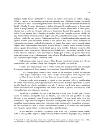 171
atabaque manda dançar "quebrando"161
, flexiona as pernas e movimenta os ombros. Depois,
Oxóssi, o caçador, se movimenta como se tivesse nas mãos arco e flechas e estivesse procurando
caça. O ciclo de dança é concluído por Oxumarê, o arco-íris, que é louvado somente nas festas de
Xangô e Omulu. Oxumarê dança com os dedos indicadores levantados como se fossem duas
cobras. A Xangô pertence um ciclo particular de danças e cantigas no qual todas as filhas giram,
olhando para o centro do barracão onde está o fundamento da casa. Em seguida, é a vez das
aiabás: Oxum, vaidosa, dança, abrindo e fechando o ângulo dos cotovelos, expressa a fluidez da
água doce com movimentos pequenos. Depois vem Obá, dançando como Xangô, com uma mão
na frente; a roda olha para o centro. Oiá dança como Ogum, cortando qualquer coisa na sua frente
e pondo as mãos como se estivesse afiando as suas espadas. Euá, leve e fluida, movimenta os
braços como se estivesse enrolando alguma coisa e a jogasse fora para os outros. Iemanjá, a água
salgada, dança expressando o movimento da onda do mar e também levanta as mãos como se
afiasse espadas. Quem fecha a roda é Xangô, que se move abrindo e fechando os ombros. Ele
apresenta-se, assim, como um rei. Os movimentos simbolizam a característica particular de um
evento mítico de cada orixá. Uma das danças de Xangô, por exemplo, em que as mãos ficam
juntas na frente do corpo e voltadas para o chão, refere-se à lenda na qual ele se joga debaixo da
terra e desaparece para sempre, virando um orixá.
Cada vez que cantam para um orixá, as filhas-de-santo e os devotos tocam a terra e levam
a mão direita à testa e atrás da cabeça. Esse é um gesto de respeito e de saudação.
Somente após terem cantado para os orixás, entoam uma cantiga especial com a intenção
de chamar o orixá dono da festa, para que ele se manifeste. Segundo Lühning (1990b: 118):
"(…) as cantigas para chamar o santo variam de um orixá para o outro, ou conforme
certos grupos ou família de orixá. Outras cantigas são mais gerais e têm um poder sobre
as filhas-de-santo de todos os orixás. Estas são as mais temidas e menos usadas."
Começam, então, as incorporações, a virada, a caída no santo, enfim, as manifestações
dos orixás. Primeiramente, as fiéis pertencentes ao dono ou dona da festa e depois todos os outros
que têm ligações ou relações mitológicas com ele. O público e os devotos, agora, participam
sempre mais envolvidos, acompanhando com batidas das mãos e gritando a saudação do orixá
principal da festa num entusiasmo crescente.
São várias as qualidades de cada orixá presentes na festa, umas dez Oiá, por exemplo,
rodam no barracão, alcançando todas as direções, cada uma com um qualidade de dança
diferente, o que demonstra suas diferentes personalidades. Há uma Iansã muito forte que
movimenta o corpo todo com impulsos freqüentes e com paradas rápidas. Há uma outra, mais
tranqüila e harmoniosa que parece voar. Uma outra ainda, caminha altiva e orgulhosa no espaço.
Na festa aqui descrita, para as aiabás, manifestam-se também as divindades que têm ligações
com elas como Ogum, Oxóssi e o esposo de todas, o querido Xangô..
A incorporação é bem visível: o possuído perde o seu eixo e, tremendo, tapa o ouvido,
fecha os olhos, perde a noção de direção até que, rodando em volta do próprio eixo, incorpora
161
"Quebrar" é usado aqui para indicar uma variação do ritmo, quando se dança inclinado para o chão,
movimentando os braços como se estivesse balançando os ombros. O mesmo se dá em vários toques.
 