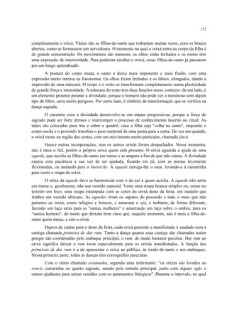 172
completamente o orixá. Várias são as filhas-de-santo que rodopiam muitas vezes, com os braços
abertos, como se formassem um sorvedouro. O momento no qual o orixá entra no corpo da filha é
de grande concentração. Os movimentos são menores, os olhos estão fechados e os rostos têm
uma expressão de interioridade. Para poderem receber o orixá, essas filhas-de-santo já passaram
por um longo aprendizado.
A postura do corpo muda, o santo o deixa mais imponente e mais fluido, com uma
expressão muito intensa na fisionomia. Os olhos ficam fechados e os lábios, alongados, dando a
impressão de uma máscara. O corpo e o rosto se transformam completamente numa plasticidade
de grande força e intensidade. A máscara do rosto tem duas funções nesse contexto: de um lado, é
um elemento protetor perante a divindade, porque o homem não pode ver o numinoso sem algum
tipo de filtro, seria muito perigoso. Por outro lado, é símbolo da transformação que se verifica na
dança sagrada.
O encontro com a divindade desenvolve-se em etapas progressivas, porque a força do
sagrado pode ser forte demais e interromper o processo de conhecimento inscrito no ritual. As
mãos são colocadas para trás e sobre o quadril, caso a filha seja "velha no santo", enquanto o
corpo oscila e o possuído transfere o peso corporal de uma perna para a outra. De vez em quando,
o orixá treme na região das costas, com um movimento muito particular, chamado jincá.
Houve outras incorporações, mas os outros orixás foram despachados. Nesse momento,
não é mais o fiel, porém o próprio orixá quem está presente. O orixá aguarda a ajuda de uma
equede, que auxilia as filhas-de-santo em transe e as ampara a fim de que não caiam. A divindade
espera com paciência a sua vez de ser ajudada, ficando em pé, com as pernas levemente
flexionadas, ou andando para o barracão. A equede enxuga-lhe o suor, levando-a à camarinha
para vestir a roupa do orixá.
O orixá da equede deve se harmonizar com o da iaô a quem auxilia. A equede não entra
em transe e, geralmente, não usa vestido especial. Veste uma roupa branca simples ou, como no
terreiro em foco, uma roupa estampada com as cores do orixá dono da festa, um modelo que
lembra um vestido africano. As equedes tiram os sapatos do possuído e tudo o mais que não
pertence ao orixá, como relógios e brincos, e amarram o ojá, o turbante, de forma diferente,
fazendo um laço atrás para as "santas mulheres" e amarrando um laço sobre o ombro, para os
"santos homens", de modo que deixam bem claro que, naquele momento, não é mais a filha-de-
santo quem dança, e sim o orixá.
Depois de cantar para o dono da festa, cada orixá presente e manifestado é saudado com a
cantiga chamada primeira de dar rum. Tanto a dança quanto essa cantiga são chamadas assim
porque são coordenadas pelo atabaque principal, o rum, de modo bastante peculiar. Dar rum ao
orixá significa deixar o rum tocar especialmente para os orixás manifestados. A função das
primeiras de dar rum é a de apresentar o orixá ao público, às irmãs-de-santo e aos atabaques.
Nessa primeira parte, todas as danças têm coreografias parecidas.
Com o ritmo chamado avamunha, segundo uma informante: "os orixás são levados ao
roncó, camarinha ou quarto sagrado, saindo pela entrada principal, junto com alguns ogãs e
outros ajudantes para serem vestidos com os paramentos litúrgicos". Durante o intervalo, no qual
 