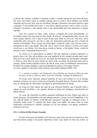 173
os deuses são vestidos, o público é chamado a comer a comida especial do orixá dono da festa.
Em nosso caso foram várias as comidas sagradas para os orixás e havia também uma bebida
chamada aluá ou aruá, feita com suco de abacaxi deixado a fermentar com açúcar mascavo, água
e gengibre. É uma bebida muito doce. A essa altura, algumas pessoas, entre as abiãs e as iaôs,
formaram novamente a roda sagrada. Essa é uma oportunidade para elas praticarem as danças
sagradas.
Uma nova queima de fogos, então, anuncia a chegada dos orixás paramentados. As
divindades entram por uma porta do lado direito da Ialorixá, acompanhadas pelo som de uma
outra cantiga especial, com a qual se pede licença para entrar no barracão. São treze orixás
conduzidos pela iaquequerê, que toca o adjá, um instrumento particular que tem a função de
chamar as divindades. Abre o cortejo um lindo Ogum, vestido de verde e azul com um mariô e
carregando na mão a sua espada. Atrás dele vêm os outros orixás, Oxóssi e as Oiás, com roupas
cor-de-rosa e, por último, vêm uma deusa vestida de branco, a Oiá Igbalé, Oxum, vestida de
amarelo e ouro, e Iemanjá de branco e azul.
As aiabás, ao se apresentarem ao público, têm que expressar a própria majestade e a
própria força vital. Elas são acolhidas com uma seqüência de três cantigas puxadas pelos ogãs.
Movem-se em círculo dentro do barracão. Na última das três danças de apresentação, entregam-
se flores ao orixá dono da festa. Iniciam-se, desse modo, as danças de possessão junto com as
cantigas, ambas contam episódios míticos da vida do orixá, como já sublinhamos anteriormente.
O número de cantigas dirigidas a cada orixá depende do quanto o orixá dança "bonito".
Às vezes, quando se canta para o dono da festa, como relata Lühning (1990b: 118):
"(…) cantam-se cantigas com fundamentos tão profundos que forçam as filhas-de-santo
de outros orixás a caírem no santo. Essas são chamadas "cantigas de fundamento".
Os orixás, nesse momento, dançam episódios de suas vida sozinhos ou, se as cantigas
mandam, juntam-se aos outros orixás em coreografias de grande beleza e fascínio. São exemplo
disso as coreografias de Oiá lutando com Ogum ou guerreando junto de Xangô.
Ao longo do ritual, alguns dos ogãs da casa oferecem dinheiro, que é passado sobre a
cabeça do orixá escolhido e, em seguida, deixado na frente dos atabaques, simbolizando um
hábito africano.
Às vezes, são oferecidas ao público pequenas lembranças da festa. Depois que todos os
orixás dançaram, são despedidos com uma cantiga especial a cantiga de maaló (despedida). Com
ela, cada divindade vai embora, conduzida pela iaquequerê enquanto os atabaques tocam. A
cerimônia acaba assim. O esquema das festas segue esse padrão em quase todas as casas
tradicionais. Encontram-se, contudo, variações no xirê, nas cantigas e nas danças, conforme o
fundamento da casa.
8.5.1. As festas de Oiá, Oxum e Iemanjá
Só para acrescentar, há também uma festa para cada aiabá que não irei transcrever, mas
que mencionarei porque é de grande importância ritual. Logo depois da festa das aiabás, na
 