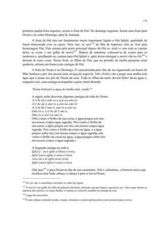 174
primeira quarta-feira seguinte, ocorre a festa de Oiá. No domingo seguinte, fazem uma festa para
Oxum e no outro Domingo, para Iá, Iemanjá.
A festa de Oiá tem um fundamento muito importante ligado a Oiá Igbalé, qualidade de
Iansã relacionada com os eguns. Para isso, os ojés162
da Ilha de Itaparica vêm ao Axé para
homenagear Oiá. Eles entram pela porta principal depois de Oiá ter dado o rum com as varetas
deles, as exam, e um galho de mariô163
. Depois de entrarem, colocam-se de costas para os
tambores e, ajoelhando-se, cantam para Oiá Igbalé e, após terem entregue o mariô vão no ibó164
e
deixam lá esses exam. Nessa festa, as filhas de Oiá, que no período da minha pesquisa eram
quatorze, entram em transe com cantigas de Oiá.
A festa de Oxum é no Domingo. É caracterizada pelo fato de ser organizada em honra de
Mãe Senhora e por isso possui uma obrigação especial. Três ebômis vão a pegar uma atalha com
água que é posta aos pés da Oxum da casa. Toda as filhas-de-santo devem beber dessa água e,
enquanto isso, uma cantiga acompanha o gesto ritual dizendo:
"Estou bebendo a água de minha mãe, saúde!".
A seguir serão descritas algumas cantigas da roda de Oxum:
A rí be dé ó omi ro a ará wa omi rò
A rí be dé ó omi ro a ará wa omi rò
A rí be dé l´omi ó, omi ro a ará wa
Omi ró ó, a rí be dé l´omi ó,
Omi ro a ará wa omi rò
(Nós vimos o brilho da sua coroa, a água pingou em nós,
em nossos corpos água sagrada. Nós vimos o brilho da
sua coroa, a água pingou em nós, em nossos corpos água
sagrada. Nós vimos o brilho da coroa na água, e a água
pingou sobre nós, em nossos corpos a água sagrada, nós
vimos o brilho da coroa na água, a água pingou sobre nós,
em nossos corpos a água sagrada.)
A Segunda cantiga na roda é:
Igbá íy´`awó igbá si Osun ó réwà,
Igbá ìyàwó igbá si osun ó réwà,
Awa sín e ki igbá réwá réwà,
Igbá ìyáwó igbá si osun ó rewà
(Ibá iauô165
é para Oxum no dia do seu casamento. Nós a cultuamos, a formosa noiva que
recebeu uma linda cabaça, a cabaça é para a noiva Oxum,
162
Os ojés são os sacerdotes iniciados no culto dos eguns.
163
O mariô é um galho de folha de palmeira desfiado, utilizado seja por Ogum, seja pelos ojés. Serve para afastar os
espíritos dos mortos e os maus fluídos. Costuma-se colocá-lo também na entrada da casa.
164
Lugar dos ancestrais.
165
É uma cabaça contendo tecidos, roupas, alimentos e outros pertencentes como presente para a noiva.
 