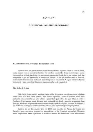 176
CAPÍTULO 9:
O COTIDIANO DAS MULHERES DE CANDOMBLÉ
9.1. Introduzindo o problema, descrevendo casos
No Axé mora um grande número de mulheres sozinhas. Algumas vivem na casa de Oxalá,
outras moram com as respectivas famílias em casinhas, construídas desde muito tempo e outras
chegam só no período das festas. As que moram na casa de Oxalá são as que cuidam mais das
obrigações e que se aprimoram ao longo das feituras. Já as que moram com as famílias,
normalmente têm uma vida particular, paralela àquela do candomblé. A seguir relatarei algumas
histórias de vida e entrevistas feitas com algumas mulheres do candomblé.
Mãe Stella de Oxóssi
Mãe Stella é uma mulher anciã de classe média. Formou-se em enfermagem e trabalhou
vários anos. Não têm filhos carnais, mas muitos espirituais. Mora no terreiro, numa casa
particular, em companhia de uma ebômi e circundada pelo afeto de seus filhos-de-santo e
familiares. É certamente a mãe-de-santo mais conhecida no Brasil e também no exterior. Suas
posições políticas e religiosas são apreciadas no mundo ligado às religiões africanas da diáspora e
aos problemas ecológicos, tendo se tornado, por isso, uma importante personagem política.
Lembro de um depoimento feito em 2000 num encontro no Parque da Cidade, em
Salvador, junto com outros grupos sobre a questão do rio São Francisco, no qual ela falou com
muita simplicidade sobre o problema e mostrou o mundo dos moradores e dos trabalhadores
 