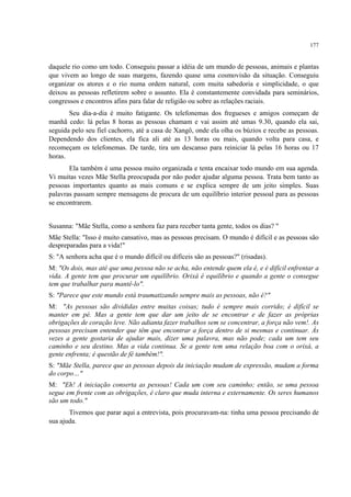 177
daquele rio como um todo. Conseguiu passar a idéia de um mundo de pessoas, animais e plantas
que vivem ao longo de suas margens, fazendo quase uma cosmovisão da situação. Conseguiu
organizar os atores e o rio numa ordem natural, com muita sabedoria e simplicidade, o que
deixou as pessoas refletirem sobre o assunto. Ela é constantemente convidada para seminários,
congressos e encontros afins para falar de religião ou sobre as relações raciais.
Seu dia-a-dia é muito fatigante. Os telefonemas dos fregueses e amigos começam de
manhã cedo: lá pelas 8 horas as pessoas chamam e vai assim até umas 9.30, quando ela sai,
seguida pelo seu fiel cachorro, até a casa de Xangô, onde ela olha os búzios e recebe as pessoas.
Dependendo dos clientes, ela fica ali até as 13 horas ou mais, quando volta para casa, e
recomeçam os telefonemas. De tarde, tira um descanso para reiniciar lá pelas 16 horas ou 17
horas.
Ela também é uma pessoa muito organizada e tenta encaixar todo mundo em sua agenda.
Vi muitas vezes Mãe Stella preocupada por não poder ajudar alguma pessoa. Trata bem tanto as
pessoas importantes quanto as mais comuns e se explica sempre de um jeito simples. Suas
palavras passam sempre mensagens de procura de um equilíbrio interior pessoal para as pessoas
se encontrarem.
Susanna: "Mãe Stella, como a senhora faz para receber tanta gente, todos os dias? "
Mãe Stella: "Isso é muito cansativo, mas as pessoas precisam. O mundo é difícil e as pessoas são
despreparadas para a vida!"
S: "A senhora acha que é o mundo difícil ou difíceis são as pessoas?" (risadas).
M: "Os dois, mas até que uma pessoa não se acha, não entende quem ela é, e é difícil enfrentar a
vida. A gente tem que procurar um equilíbrio. Orixá é equilíbrio e quando a gente o consegue
tem que trabalhar para mantê-lo".
S: "Parece que este mundo está traumatizando sempre mais as pessoas, não é?"
M: "As pessoas são divididas entre muitas coisas; tudo é sempre mais corrido; é difícil se
manter em pé. Mas a gente tem que dar um jeito de se encontrar e de fazer as próprias
obrigações de coração leve. Não adianta fazer trabalhos sem se concentrar, a força não vem!. As
pessoas precisam entender que têm que encontrar a força dentro de si mesmas e continuar. Às
vezes a gente gostaria de ajudar mais, dizer uma palavra, mas não pode; cada um tem seu
caminho e seu destino. Mas a vida continua. Se a gente tem uma relação boa com o orixá, a
gente enfrenta; é questão de fé também!".
S: "Mãe Stella, parece que as pessoas depois da iniciação mudam de expressão, mudam a forma
do corpo…"
M: "Eh! A iniciação conserta as pessoas! Cada um com seu caminho; então, se uma pessoa
segue em frente com as obrigações, é claro que muda interna e externamente. Os seres humanos
são um todo."
Tivemos que parar aqui a entrevista, pois procuravam-na: tinha uma pessoa precisando de
sua ajuda.
 