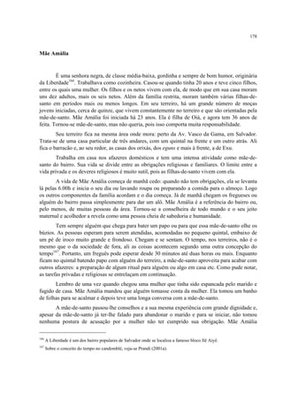 178
Mãe Amália
É uma senhora negra, de classe média-baixa, gordinha e sempre de bom humor, originária
da Liberdade166
. Trabalhava como cozinheira. Casou-se quando tinha 20 anos e teve cinco filhos,
entre os quais uma mulher. Os filhos e os netos vivem com ela, de modo que em sua casa moram
uns dez adultos, mais os seis netos. Além da família restrita, moram também várias filhas-de-
santo em períodos mais ou menos longos. Em seu terreiro, há um grande número de moças
jovens iniciadas, cerca de quinze, que vivem constantemente no terreiro e que são orientadas pela
mãe-de-santo. Mãe Amália foi iniciada há 23 anos. Ela é filha de Oiá, e agora tem 36 anos de
feita. Tornou-se mãe-de-santo, mas não queria, pois isso comporta muita responsabilidade.
Seu terreiro fica na mesma área onde mora: perto da Av. Vasco da Gama, em Salvador.
Trata-se de uma casa particular de três andares, com um quintal na frente e um outro atrás. Ali
fica o barracão e, ao seu redor, as casas dos orixás, dos eguns e mais à frente, a de Exu.
Trabalha em casa nos afazeres domésticos e tem uma intensa atividade como mãe-de-
santo do bairro. Sua vida se divide entre as obrigações religiosas e familiares. O limite entre a
vida privada e os deveres religiosos é muito sutil, pois as filhas-de-santo vivem com ela.
A vida de Mãe Amália começa de manhã cedo: quando não tem obrigações, ela se levanta
lá pelas 6.00h e inicia o seu dia ou lavando roupa ou preparando a comida para o almoço. Logo
os outros componentes da família acordam e o dia começa. Já de manhã chegam os fregueses ou
alguém do bairro passa simplesmente para dar um alô. Mãe Amália é a referência do bairro ou,
pelo menos, de muitas pessoas da área. Tornou-se a conselheira de todo mundo e o seu jeito
maternal e acolhedor a revela como uma pessoa cheia de sabedoria e humanidade.
Tem sempre alguém que chega para bater um papo ou para que essa mãe-de-santo olhe os
búzios. As pessoas esperam para serem atendidas, acomodadas no pequeno quintal, embaixo de
um pé de iroco muito grande e frondoso. Chegam e se sentam. O tempo, nos terreiros, não é o
mesmo que o da sociedade de fora, ali as coisas acontecem segundo uma outra concepção do
tempo167
. Portanto, um freguês pode esperar desde 30 minutos até duas horas ou mais. Enquanto
ficam no quintal batendo papo com alguém do terreiro, a mãe-de-santo aproveita para acabar com
outros afazeres: a preparação de algum ritual para alguém ou algo em casa etc. Como pude notar,
as tarefas privadas e religiosas se entrelaçam em continuação.
Lembro de uma vez quando chegou uma mulher que tinha sido espancada pelo marido e
fugido de casa. Mãe Amália mandou que alguém tomasse conta da mulher. Ela tomou um banho
de folhas para se acalmar e depois teve uma longa conversa com a mãe-de-santo.
A mãe-de-santo passou-lhe conselhos e a sua mesma experiência com grande dignidade e,
apesar da mãe-de-santo já ter-lhe falado para abandonar o marido e para se iniciar, não tomou
nenhuma postura de acusação por a mulher não ter cumprido sua obrigação. Mãe Amália
166
A Liberdade é um dos bairro populares de Salvador onde se localiza a famoso bloco Ilê Aiyê.
167
Sobre o conceito do tempo no candomblé, veja-se Prandi (2001a).
 