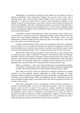 17
Similarmente, nos encontramos envolvidos em um mundo, em uma história, na qual só
algumas possibilidades foram acontecendo. Podemos dar um outro rumo à nossa vida só
refletindo apenas sobre a nossa trajetória. Para Heidegger (1976), existe uma ligação entre a
disposição e o "vigor de ter sido" que nos remete ao nosso enraizamento originário, a uma
situação na qual já nos encontrávamos, e que mostra o terreno a partir do qual nos lançamos em
direção às possibilidades. Além disto, a disposição nos remete aos contextos de ação/interação os
quais são articulados já tendo uma certa tonalidade afetiva (e à qual é preciso responder). Dessa
maneira, toda disposição também revela possibilidades de agir com outros, a partir da experiência
de uma certa história pessoal.
A experiência então não está fechada em si mesma; sua estrutura é, antes, circular, isto é,
seu movimento é a repetição de uma certa configuração já dada na cultura. Mas tal movimento
circular não é mera repetição (Heidegger, 1988; Gadamer, 1997; Ricoeur, 1994), e sim uma
reelaboração do sentido segundo uma certa direção que prevê uma conservação e uma criação
que se dá na prática sem uma reflexão previa.
Conforme sublinha Gadamer (1997), assim como a experiência retoma uma configuração
prévia de sentido, ela envolve sempre uma descoberta do sentido em sua aplicação e desenvolve a
sua historicidade nesse movimento entre retomada e descoberta. Essa dinâmica mostra a forma
como nela estão implicados passado e futuro. A relação entre essas fases do tempo não é linear.
Merlau-Ponty (1968a) sustenta que passado e futuro ecoam um no outro, porém não em
um cadeia causal que explica a experiência. O passado é constantemente objeto de elaboração
indefinida a partir de um horizonte de expectativas, apesar de poder parecer, por um lado, que a
experiência seja sempre pré-moldada em padrões culturais já fundamentados, sendo determinada
por seu passado. Por outro lado, pode-se ter a impressão de que o passado não é mais que a
preparação para a plena realização de um sentido que antes se dava por incerto e vago.
"Mas se a experiência (…) não é nem criação incondicional, nem reprodução de padrões
já instituídos, se nela passado e futuro "ecoam um no outro", é porque está fundamentada
no corpo e não em uma consciência ou mente soberana" (Rabelo, de Souza, 2000).
Desse modo, do ponto de vista de uma filosofia da encarnação (embodiment), o passado
permanece no corpo enquanto conjunto sedimentado de minhas abordagens no mundo;
permanece também a dinâmica de reaquisição pela qual são atualizadas as possibilidades vividas
em direção ao porvir (Merlau-Ponty, 1968b). Assim podemos dizer que a disposição constitui um
senso encarnado de minha posição, em um dado contexto, que retoma um passado envolvido com
o mundo e com os outros.
Nesse ponto é importante levar em consideração o papel do corpo na experiência e a
questão da inter-subjetividade. O corpo está diretamente associado à idéia de experiência
enquanto modo de estar no mundo. É um corpo em situação, segundo uma perspectiva
fenomenológica. Todas as atividades humanas são formas de uma práxis corpórea e expressão
das dinâmicas sociais. O corpo é a dimensão do nosso próprio ser. É ele que nos fornece a
perspectiva pela qual nos colocamos no espaço e manipulamos os objetos e esses dois elementos
adquirem um sentido, um valor para nós. A subjetividade não é uma consciência que avalia o
mundo de longe, mas é sempre uma consciência-corpo ou corpo-consciência.
 
