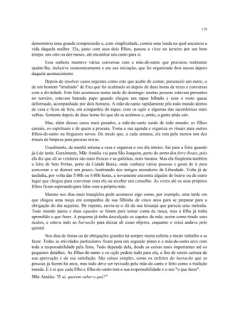 179
demonstrou uma grande compreensão e, com simplicidade, contou uma lenda na qual encaixou a
vida daquela mulher. Ela, junto com seus dois filhos, passou a viver no terreiro por um bom
tempo, uns oito ou dez meses, até encontrar um canto para si.
Essa senhora manteve várias conversas com a mãe-de-santo que procurou realmente
ajudar-lhe, inclusive economicamente e em sua iniciação, que foi organizada dois meses depois
daquele acontecimento.
Depois de resolver casos urgentes como este que acabo de contar, presenciei um outro, o
de um homem "irradiado" de Exu que foi acalmado só depois de duas horas de rezas e conversas
com a divindade. Este fato aconteceu numa tarde de domingo: muitas pessoas estavam presentes
no terreiro, estavam batendo papo quando chegou um rapaz bêbado e com o rosto quase
deformado, acompanhado por dois homens. A mãe-de-santo rapidamente pôs todo mundo dentro
de casa e ficou de fora, em companhia do rapaz, com os ogãs e algumas das sacerdotisas mais
velhas. Somente depois de duas horas foi que ele se acalmou e, então, a gente pôde sair.
Mas, além desses casos mais pesados, a mãe-de-santo cuida de todo mundo: os filhos
carnais, os espirituais e de quem a procura. Toma a sua agenda e organiza os rituais para outros
filhos-de-santo ou fregueses novos. De modo que, a cada semana, ela tem pelo menos uns dez
rituais de limpeza para pessoas novas.
Usualmente, de manhã arruma a casa e organiza o seu dia inteiro. Sai para a feira quando
já é de tarde. Geralmente, Mãe Amália vai para São Joaquim, perto do porto dos ferry-boats, pois
ela diz que ali as verduras são mais frescas e as galinhas, mais baratas. Mas ela freqüenta também
a feira de Sete Portas, perto da Cidade Baixa, onde conhece várias pessoas e gosta de ir para
conversar e se distrair um pouco, lembrando dos antigos moradores da Liberdade. Volta já de
tardinha, por volta das 5.00h ou 6.00h horas, e novamente encontra alguém do bairro ou de outro
lugar que chegou para conversar com ela ou receber um conselho. Às vezes até os seus próprios
filhos ficam esperando para falar com a própria mãe.
Mesmo nos dias mais tranqüilos pode acontecer algo como, por exemplo, uma tarde em
que chegou uma moça em companhia de sua filhinha de cinco anos para se preparar para a
obrigação do dia seguinte. De repente, ouviu-se o ilá da sua Iemanjá que parecia uma melodia.
Todo mundo parou e duas equedes se foram para tomar conta da moça, mas a filha já tinha
aprendido o que fazer. A pequena já tinha descalçado os sapatos da mãe, assim como tirado seus
óculos, e estava indo ao barracão para deixar ali esses objetos, enquanto o orixá andava pelo
quintal.
Nos dias de festas ou de obrigações grandes há sempre muita euforia e muito trabalho a se
fazer. Todas as atividades particulares ficam para um segundo plano e a mãe-de-santo arca com
toda a responsabilidade pela festa. Tudo depende dela, desde as coisas mais importantes até os
pequenos detalhes. As filhas-de-santo e os ogãs pedem tudo para ela, a fim de terem certeza de
sua aprovação e da sua satisfação. São coisas simples, como os enfeites do barracão que as
pessoas já fazem há anos, mas tudo deve ser revisado pela mãe-de-santo e feito como a tradição
manda. E é aí que cada filho e filha-de-santo tem a sua responsabilidade e o seu "o que fazer".
Mãe Amália: "E aí, querem saber o quê?"
 