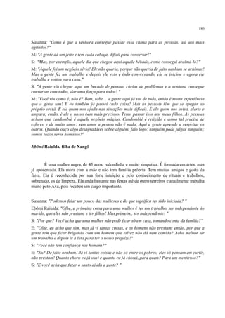 180
Susanna: "Como é que a senhora consegue passar essa calma para as pessoas, até aos mais
agitados?"
M: "A gente dá um jeito e tem cada cabeça, difícil para consertar!"
S: "Mas, por exemplo, aquele dia que chegou aqui aquele bêbado, como consegui acalmá-lo?"
M: "Aquele foi um negócio sério! Ele não queria, porque não queria de jeito nenhum se acalmar!
Mas a gente fez um trabalho e depois ele veio e indo conversando, ele se iniciou e agora ele
trabalha e voltou para casa."
S: "A gente viu chegar aqui um bocado de pessoas cheias de problemas e a senhora consegue
conversar com todos, dar uma força para todos! "
M: "Você viu como é, não é? Bem, sabe… a gente aqui já viu de tudo, então é muita experiência
que a gente tem! E eu também já passei cada coisa! Mas as pessoas têm que se apegar ao
próprio orixá. É ele quem nos ajuda nas situações mais difíceis. É ele quem nos avisa, alerta e
ampara; então, é ele o nosso bem mais precioso. Tento passar isso aos meus filhos. As pessoas
acham que candomblé é aquele negócio mágico. Candomblé é religião e como tal precisa de
esforço e de muito amor; sem amor a pessoa não é nada. Aqui a gente aprende a respeitar os
outros. Quando ouço algo desagradável sobre alguém, falo logo: ninguém pode julgar ninguém;
somos todos seres humanos!"
Ebômi Raiulda, filha de Xangô
É uma mulher negra, de 45 anos, redondinha e muito simpática. É formada em artes, mas
já aposentada. Ela mora com a mãe e não tem família própria. Tem muitos amigos e gosta da
farra. Ela é reconhecida por sua forte intuição e pelo conhecimento de rituais e trabalhos,
sobretudo, os de limpeza. Ela anda bastante nas festas até de outro terreiros e atualmente trabalha
muito pelo Axé, pois recebeu um cargo importante.
Susanna: "Podemos falar um pouco das mulheres e do que significa ter sido iniciada? "
Ebômi Raiulda: "Olhe, a primeira coisa para uma mulher é ter um trabalho, ser independente do
marido, que eles não prestam, e ter filhos! Mas primeiro, ser independente! "
S: "Por que? Você acha que uma mulher não pode ficar só em casa, tomando conta da família?"
E: "Olhe, eu acho que sim, mas já vi tantas coisas, e os homens não prestam; então, por que a
gente tem que ficar brigando com um homem que talvez não dá nem comida? Acho melhor ter
um trabalho e depois ir à luta para ter o nosso prejuízo!"
S: "Você não tem confiança nos homens?"
E: "Eu? De jeito nenhum! Já vi tantas coisas e não só entre os pobres; eles só pensam em curtir,
não prestam! Quanto choro eu já ouvi e quanto eu já chorei, para quem? Para um mentiroso?"
S: "E você acha que fazer o santo ajuda a gente? "
 