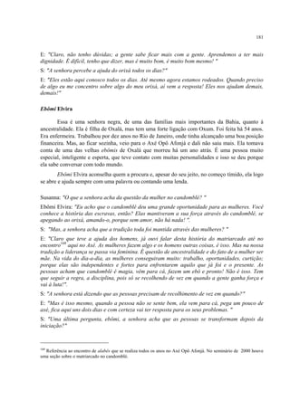 181
E: "Claro, não tenho dúvidas; a gente sabe ficar mais com a gente. Aprendemos a ter mais
dignidade. É difícil, tenho que dizer, mas é muito bom, é muito bom mesmo! "
S: "A senhora percebe a ajuda do orixá todos os dias?"
E: "Eles estão aqui conosco todos os dias. Até mesmo agora estamos rodeados. Quando preciso
de algo eu me concentro sobre algo do meu orixá, aí vem a resposta! Eles nos ajudam demais,
demais!"
Ebômi Elvira
Essa é uma senhora negra, de uma das famílias mais importantes da Bahia, quanto à
ancestralidade. Ela é filha de Oxalá, mas tem uma forte ligação com Oxum. Foi feita há 54 anos.
Era enfermeira. Trabalhou por dez anos no Rio de Janeiro, onde tinha alcançado uma boa posição
financeira. Mas, ao ficar sozinha, veio para o Axé Opô Afonjá e dali não saiu mais. Ela tomava
conta de uma das velhas ebômis de Oxalá que morreu há um ano atrás. É uma pessoa muito
especial, inteligente e esperta, que teve contato com muitas personalidades e isso se deu porque
ela sabe conversar com todo mundo.
Ebômi Elvira aconselha quem a procura e, apesar do seu jeito, no começo tímido, ela logo
se abre e ajuda sempre com uma palavra ou contando uma lenda.
Susanna: "O que a senhora acha da questão da mulher no candomblé? "
Ebômi Elvira: "Eu acho que o candomblé deu uma grande oportunidade para as mulheres. Você
conhece a história das escravas, então? Elas mantiveram a sua força através do candomblé, se
apegando ao orixá, amando-o, porque sem amor, não há nada! ".
S: "Mas, a senhora acha que a tradição toda foi mantida através das mulheres? "
E: "Claro que teve a ajuda dos homens, já ouvi falar desta história do matriarcado até no
encontro168
aqui no Axé. As mulheres fazem algo e os homens outras coisas, é isso. Mas na nossa
tradição a liderança se passa via feminina. É questão de ancestralidade e do fato de a mulher ser
mãe. Na vida do dia-a-dia, as mulheres conseguiram muito: trabalho, oportunidades, curtição;
porque elas são independentes e fortes para enfrentarem aquilo que já foi e o presente. As
pessoas acham que candomblé é magia, vêm para cá, fazem um ebó e pronto! Não é isso. Tem
que seguir a regra, a disciplina, pois só se recolhendo de vez em quando a gente ganha força e
vai à luta!".
S: "A senhora está dizendo que as pessoas precisam de recolhimento de vez em quando?"
E: "Mas é isso mesmo, quando a pessoa não se sente bem, ela vem para cá, pega um pouco de
axé, fica aqui uns dois dias e com certeza vai ter resposta para os seus problemas. "
S: "Uma última pergunta, ebômi, a senhora acha que as pessoas se transformam depois da
iniciação?"
168
Referência ao encontro de alabês que se realiza todos os anos no Axé Opô Afonjá. No seminário de 2000 houve
uma seção sobre o matriarcado no candomblé.
 
