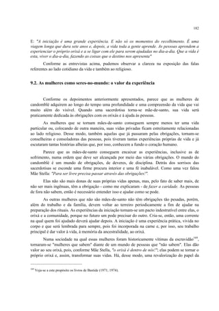 182
E: "A iniciação é uma grande experiência. E não só os momentos do recolhimento. É uma
viagem longa que dura sete anos e, depois, a vida toda a gente aprende. As pessoas aprendem a
experienciar o próprio orixá e a se ligar com ele para serem ajudadas no dia-a-dia. Que a vida é
esta, viver o dia-a-dia, fazendo as coisas que o destino nos apresenta"
Conforme as entrevistas acima, pudemos observar a clareza na exposição das falas
referentes ao lado cotidiano da vida e também ao religioso.
9.2. As mulheres como seres-no-mundo: o valor da experiência
Conforme os depoimentos anteriormente apresentados, parece que as mulheres de
candomblé adquirem ao longo do tempo uma profundidade e uma compreensão da vida que vai
muito além do visível. Quando uma sacerdotisa torna-se mãe-de-santo, sua vida será
praticamente dedicada às obrigações com os orixás e à ajuda às pessoas.
As mulheres que se tornam mães-de-santo conseguem sempre menos ter uma vida
particular ou, colocando de outra maneira, suas vidas privadas ficam estreitamente relacionadas
ao lado religioso. Desse modo, também aquelas que já passaram pelas obrigações, tornam-se
conselheiras e consoladoras das pessoas, pois tiveram tantas experiências próprias de vida e já
escutaram tantas histórias alheias que, por isso, conhecem a fundo o coração humano.
Parece que as mães-de-santo conseguem encaixar as experiências, inclusive as de
sofrimento, numa ordem que deve ser alcançada por meio das várias obrigações. O mundo do
candomblé é um mundo de obrigações, de deveres, de disciplina. Detrás dos sorrisos das
sacerdotisas se esconde uma firme procura interior e uma fé inabalável. Como uma vez falou
Mãe Stella: "Para ser livre precisa passar através das obrigações!".
Elas não são mais donas de suas próprias vidas apenas, mas, pelo fato de saber mais, de
não ser mais ingênuas, têm a obrigação - como me explicaram - de fazer a caridade. As pessoas
de fora não sabem, então é necessário entender isso e ajudar como se pode.
As outras mulheres que não são mães-de-santo não têm obrigações tão pesadas, porém,
além do trabalho e da família, devem voltar ao terreiro periodicamente a fim de ajudar na
preparação dos rituais. As experiências da iniciação tornam-se um pacto indestrutível entre elas, o
orixá e a comunidade, porque no futuro um pode precisar do outro. Cria-se, então, uma corrente
na qual quem foi ajudado deverá ajudar depois. A iniciação é uma experiência prática, vivida no
corpo e que será lembrada para sempre, pois foi incorporada na carne e, por isso, seu trabalho
principal é dar valor à vida, à memória da ancestralidade, ao orixá.
Numa sociedade na qual essas mulheres foram historicamente vítimas da escravidão169
,
tornaram-se "mulheres que sabem" diante de um mundo de pessoas que "não sabem". Elas dão
valor ao seu orixá, pois, conforme Mãe Stella, "o orixá é dentro de nós!"; elas podem se tornar o
próprio orixá e, assim, transformar suas vidas. Há, desse modo, uma revalorização do papel da
169
Veja-se a este propósito os livros de Bastide (1971; 1974).
 