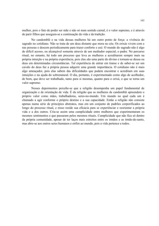 183
mulher, pois o fato de poder ser mãe e não só num sentido carnal, é o valor supremo, e é através
de parir filhos que assegura-se a continuação da vida e da tradição.
No candomblé e na vida dessas mulheres há um outro ponto de força: a vivência do
sagrado no cotidiano. Não se trata de um deus distante que mora no céu. Os orixás vivem com e
nas pessoas e descem periodicamente para trazer conforto e axé. O mundo do sagrado não é algo
de difícil acesso, ou alcançável somente através de um mediador especial, o padre. No percurso
ritual, no entanto, há todo um processo que leva as mulheres a acreditarem sempre mais na
própria intuição e na própria experiência, pois elas são uma parte do divino e tornam-se deusa ou
deus em determinadas circunstâncias. Tal experiência de entrar em transe e de saber-se ser um
cavalo do deus faz a própria pessoa adquirir uma grande importância. O cotidiano não é mais
algo ameaçador, pois elas sabem das dificuldades que podem encontrar e acreditam em suas
intuições e na ajuda do sobrenatural. O dia, portanto, é experimentado como algo de acolhedor,
de bom, que deve ser trabalhado, tanto para si mesmas, quanto para o orixá, o que se torna um
valor supremo.
Nesses depoimentos percebe-se que a religião desempenha um papel fundamental de
organização e de orientação de vida. É da religião que as mulheres de candomblé apreendem o
próprio valor como mães, trabalhadoras, seres-no-mundo. Um mundo no qual cada um é
chamado a agir conforme o próprio destino e a sua capacidade. Então a religião não consiste
apenas numa série de princípios abstratos, mas em um conjunto de padrões corporificados ao
longo do processo ritual, e nisso reside sua eficácia para se experiênciar e reorientar a própria
vida e a dos outros. Cria-se assim uma cumplicidade entre mulheres que experimentaram os
mesmos sentimentos e que passaram pelos mesmos rituais. Cumplicidade que não fica só dentro
da própria comunidade, apesar de ter laços mais estreitos entre os irmãos e as irmãs-de-santo,
mas abre-se aos outros seres humanos e enfim ao mundo, pois a vida pertence a todos.
 