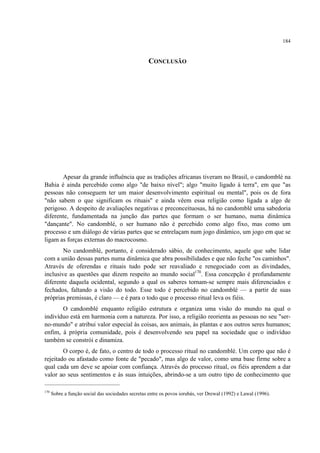 184
CONCLUSÃO
Apesar da grande influência que as tradições africanas tiveram no Brasil, o candomblé na
Bahia é ainda percebido como algo "de baixo nível"; algo "muito ligado à terra", em que "as
pessoas não conseguem ter um maior desenvolvimento espiritual ou mental", pois os de fora
"não sabem o que significam os rituais" e ainda vêem essa religião como ligada a algo de
perigoso. A despeito de avaliações negativas e preconceituosas, há no candomblé uma sabedoria
diferente, fundamentada na junção das partes que formam o ser humano, numa dinâmica
"dançante". No candomblé, o ser humano não é percebido como algo fixo, mas como um
processo e um diálogo de várias partes que se entrelaçam num jogo dinâmico, um jogo em que se
ligam as forças externas do macrocosmo.
No candomblé, portanto, é considerado sábio, de conhecimento, aquele que sabe lidar
com a união dessas partes numa dinâmica que abra possibilidades e que não feche "os caminhos".
Através de oferendas e rituais tudo pode ser reavaliado e renegociado com as divindades,
inclusive as questões que dizem respeito ao mundo social170
. Essa concepção é profundamente
diferente daquela ocidental, segundo a qual os saberes tornam-se sempre mais diferenciados e
fechados, faltando a visão do todo. Esse todo é percebido no candomblé — a partir de suas
próprias premissas, é claro — e é para o todo que o processo ritual leva os fiéis.
O candomblé enquanto religião estrutura e organiza uma visão do mundo na qual o
indivíduo está em harmonia com a natureza. Por isso, a religião reorienta as pessoas no seu "ser-
no-mundo" e atribui valor especial às coisas, aos animais, às plantas e aos outros seres humanos;
enfim, à própria comunidade, pois é desenvolvendo seu papel na sociedade que o indivíduo
também se constrói e dinamiza.
O corpo é, de fato, o centro de todo o processo ritual no candomblé. Um corpo que não é
rejeitado ou afastado como fonte de "pecado", mas algo de valor, como uma base firme sobre a
qual cada um deve se apoiar com confiança. Através do processo ritual, os fiéis aprendem a dar
valor ao seus sentimentos e às suas intuições, abrindo-se a um outro tipo de conhecimento que
170
Sobre a função social das sociedades secretas entre os povos iorubás, ver Drewal (1992) e Lawal (1996).
 