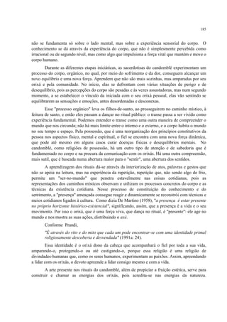 185
não se fundamenta só sobre o lado mental, mas sobre a experiência sensorial do corpo. O
conhecimento se dá através da experiência do corpo, que não é simplesmente percebida como
irracional ou de segundo nível, mas como algo que impulsiona a força vital que mantém e move o
corpo humano.
Durante as diferentes etapas iniciáticas, as sacerdotisas do candomblé experimentam um
processo do corpo, orgânico, no qual, por meio do sofrimento e da dor, conseguem alcançar um
novo equilíbrio e uma nova força. Aprendem que não são mais sozinhas, mas amparadas por seu
orixá e pela comunidade. No início, elas se defrontam com várias situações de perigo e de
desequilíbrio, pois as percepções do corpo são pesadas e às vezes assustadoras, mas num segundo
momento, a se estabelecer o vínculo da iniciada com o seu orixá pessoal, elas vão sentindo se
equilibrarem as sensações e emoções, antes desordenadas e desconexas.
Esse "processo orgânico" leva os filhos-de-santo, ao prosseguirem no caminho místico, à
feitura de santo, e então eles passam a dançar no ritual público: o transe passa a ser vivido como
experiência fundamental. Podemos entender o transe como uma outra maneira de compreender o
mundo que nos circunda; não há mais limite entre o interno e o externo, e o corpo habita o mundo
no seu tempo e espaço. Pela possessão, que é uma reorganização dos princípios constitutivos da
pessoa nos aspectos físico, mental e espiritual, o fiel se encontra com uma nova força dinâmica,
que pode até mesmo em alguns casos curar doenças físicas e desequilíbrios mentais. No
candomblé, como religiões de possessão, há um outro tipo de atenção e de sabedoria que é
fundamentado no corpo e na procura da comunicação com os orixás. Há uma outra compreensão,
mais sutil, que é baseada numa abertura maior para o "sentir", uma abertura dos sentidos.
A aprendizagem dos rituais dá-se através da interiorização de atos, palavras e gestos que
não se apóia na leitura, mas na experiência da repetição, repetição que, não sendo algo de frio,
permite um "ser-no-mundo" que penetra estavelmente nas coisas cotidianas, pois as
representações dos caminhos místicos observam e utilizam os processos concretos do corpo e as
técnicas da existência cotidiana. Nesse processo de constituição do conhecimento e do
sentimento, a "presença" ameaçada consegue reagir e dinamicamente se reconstrói com técnicas e
meios cotidianos ligados à cultura. Como dizia De Martino (1958), "a presença é estar presente
no próprio horizonte histórico-existencial", significando, assim, que a presença é a vida e o seu
movimento. Por isso o orixá, que é uma força viva, que dança no ritual, é "presente": ele age no
mundo e nos mostra as suas ações, distribuindo o axé.
Conforme Prandi,
"É através do rito e do mito que cada um pode encontrar-se com uma identidade primal
religiosamente descoberta e desvendada" (1991a: 24).
Essa identidade é o orixá dono da cabeça que acompanhará o fiel por toda a sua vida,
amparando-o, protegendo-o ou até castigando-o, porque essa religião é uma religião de
divindades-humanas que, como os seres humanos, experimentam as paixões. Assim, apreendendo
a lidar com os orixás, o devoto apreende a lidar consigo mesmo e com a vida.
A arte presente nos rituais do candomblé, além de propiciar a fruição estética, serve para
construir e chamar as energias dos orixás, pois acredita-se nas energias da natureza.
 