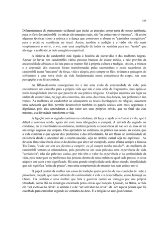 186
Diferentemente do pensamento ocidental que inclui as energias como parte do nosso ambiente,
para os fiéis do candomblé os orixás são energias reais, são "as coisas-em-si-mesmas". Há assim
algumas técnicas como a música e a dança que constroem e abrem os "caminhos energéticos"
para o orixá se manifestar no ritual. Assim, também a audição e a visão não são mais
simplesmente o ouvir, o ver, mas uma ampliação de todos os sentidos para um "sentir" que
abrange a realidade, o lado energético-espiritual.
A história do candomblé está ligada à história da escravidão e das mulheres negras.
Apesar de haver nos candomblés várias pessoas brancas de classe média, a raiz provém da
ancestralidade africana e da luta para se manter fiel à própria cultura e tradição. Assim, a tristeza
e a depressão dos escravos foram transformadas pelas sacerdotisas e pelos sacerdotes do
candomblé numa "nascente" de força, vida e alegria, pois sempre os fiéis relatam a passagem do
sofrimento a uma nova visão da vida fundamentada numa consciência do corpo, nas suas
percepções e na fé aos orixás.
As filhas-de-santo conseguiram ter e dar uma visão de continuidade de vida, pois
encontraram um caminho para a própria vida que não é uma série de fragmentos, mas apóia-se
numa tranqüilidade interior que provém de sua prática religiosa. O adepto encontra seu lugar na
ordem da cosmovisão, no jogo dos conceitos, dos sons, das rezas, das danças, dos perfumes e dos
ritmos. As mulheres de candomblé ao alcançarem os níveis hierárquicos na religião, assumem
uma sabedoria que lhes permite desenvolver também os papéis sociais com mais segurança e
dignidade, pois elas aprenderam a dar valor aos seus próprios orixás, que no final são elas
mesmas, e a divindade transforma a vida.
A ligação com o sagrado continua no cotidiano, dá força e ajuda a enfrentar a vida, que é
difícil e continua sendo, agora até com mais obrigações a cumprir. A entrada do sagrado no
cotidiano, do extraordinário no ordinário, também permite a consciência de não ser só, mas de ter
um amigo sagrado que ampara. Elas aprendem no cotidiano, na prática das coisas, na escuta, que
a vida continua e que apesar dos problemas e das dificuldades, há um fluxo de continuidade de
existência desde o ancestral até o recém-nascido, seja no âmbito carnal seja no espiritual. As
devotas têm consciência disso e do destino que deve ser cumprido, como afirma sempre a famosa
Tia Cantu, "cada um tem seu destino a cumprir, eu já cumpri minha missão!". As mulheres de
candomblé tornam-se orientadoras, pois percebe-se em suas palavras uma experiência de vida
"verdadeira"; não são palavras vazias, por trás têm o valor da experiência e da continuidade da
vida, pois enxergam os problemas das pessoas dentro de uma ordem na qual cada pessoa e coisa
adquire um valor e um significado. Há uma grande simplicidade atrás deste mundo, simplicidade
que não significa "coisa de pouco", mas uma compreensão do mundo nas suas coisas-em-si.
O papel central da mulher nas casas de tradição queto provém de sua condição de mãe e
provedora, daquilo que materialmente dá continuidade à vida e à descendência, como Iemanjá ou
Oxum. Ela também é uma mulher que luta e guerreia contra os inimigos por sua própria
liberdade, como Oiá na mitologia encarnada pelos orixás que dançam. Quando, na Bahia, se fala
em "ser escravo do orixá", o sentido é o de "ser servidor do orixá", de ser aquela pessoa que foi
escolhida para caminhar segundo às vontades do deus. É a religião se auto-justificando.
 