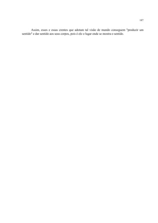 187
Assim, esses e essas crentes que adotam tal visão de mundo conseguem "produzir um
sentido" e dar sentido aos seus corpos, pois é ele o lugar onde se mostra o sentido.
 