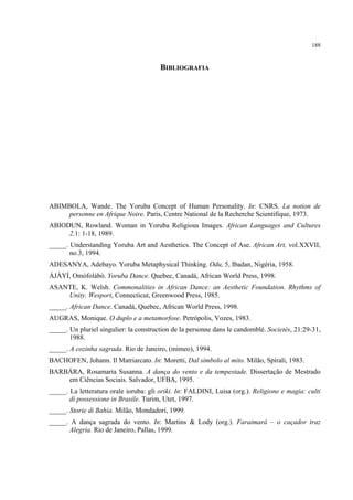 188
BIBLIOGRAFIA
ABIMBOLA, Wande. The Yoruba Concept of Human Personality. In: CNRS. La notion de
personne en Afrique Noire. Paris, Centre National de la Recherche Scientifique, 1973.
ABIODUN, Rowland. Woman in Yoruba Religious Images. African Languages and Cultures
2,1: 1-18, 1989.
_____. Understanding Yoruba Art and Aesthetics. The Concept of Ase. African Art, vol.XXVII,
no.3, 1994.
ADESANYA, Adebayo. Yoruba Metaphysical Thinking. Odu, 5, Ibadan, Nigéria, 1958.
ÁJÀYÍ, Omófolábò. Yoruba Dance. Quebec, Canadá, African World Press, 1998.
ASANTE, K. Welsh. Commonalities in African Dance: an Aesthetic Foundation. Rhythms of
Unity. Wesport, Connecticut, Greenwood Press, 1985.
_____. African Dance. Canadá, Quebec, African World Press, 1998.
AUGRAS, Monique. O duplo e a metamorfose. Petrópolis, Vozes, 1983.
_____. Un pluriel singulier: la construction de la personne dans le candomblé. Societés, 21:29-31,
1988.
_____. A cozinha sagrada. Rio de Janeiro, (mimeo), 1994.
BACHOFEN, Johann. Il Matriarcato. In: Moretti, Dal simbolo al mito. Milão, Spirali, 1983.
BARBÁRA, Rosamaria Susanna. A dança do vento e da tempestade. Dissertação de Mestrado
em Ciências Sociais. Salvador, UFBA, 1995.
_____. La letteratura orale ioruba: gli oriki. In: FALDINI, Luisa (org.). Religione e magia: culti
di possessione in Brasile. Turim, Utet, 1997.
_____. Storie di Bahia. Milão, Mondadori, 1999.
_____. A dança sagrada do vento. In: Martins & Lody (org.). Faraimará – o caçador traz
Alegria. Rio de Janeiro, Pallas, 1999.
 