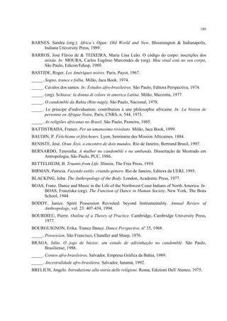189
BARNES, Sandra (org.). Africa´s Ogun: Old World and New. Bloomington & Indianapolis,
Indiana University Press, 1989.
BARROS, José Flávio de & TEIXEIRA, Maria Lina Leão. O código do corpo: inscrições dos
orixás. In: MOURA, Carlos Eugênio Marcondes de (org). Meu sinal está no seu corpo,
São Paulo, Edicon/Edusp, 1989.
BASTIDE, Roger. Les Amériques noires. Paris, Payot, 1967.
_____. Sogno, trance e follia. Milão, Jaca Book, 1974.
_____. Cavalos dos santos. In: Estudos afro-brasileiros. São Paulo, Editora Perspectiva, 1974.
_____. (org). Schiava: la donna di colore in america Latina. Milão, Mazzotta, 1977.
_____. O candomblé da Bahia (Rito nagô). São Paulo, Nacional, 1978.
_____. Le principe d'individuation: contribution à une philosophie africaine. In: La Notion de
personne en Afrique Noire, Paris, CNRS, n. 544, 1973.
_____. As religiões africanas no Brasil. São Paulo, Pioneira, 1985.
BATTISTRADA, Franco. Per un umanesimo rivisitato. Milão, Jaca Book, 1999.
BAUDIN, P. Fétichisme et féticheurs. Lyon, Seminaire des Mission Africaines, 1884.
BENISTE, José. Orun Àiyé, o encontro de dois mundos. Rio de Janeiro, Bertrand Brasil, 1997.
BERNARDO, Teresinha. A mulher no candomblé e na umbanda. Dissertação de Mestrado em
Antropologia, São Paulo, PUC, 1986.
BETTELHEIM, B. Truants from Life. Illinois, The Free Press, 1954.
BIRMAN, Patricia. Fazendo estilo, criando gênero. Rio de Janeiro, Editora da UERJ, 1995.
BLACKING, John. The Anthropology of the Body. London, Academic Press, 1977.
BOAS, Franz. Dance and Music in the Life of the Northwest Coast Indians of North America. In:
BOAS, Franziska (org). The Function of Dance in Human Society, New York, The Boas
School, 1944.
BODDY, Janice. Spirit Possession Revisited: beyond Instrumentality. Annual Review of
Anthropology, vol. 23: 407-434, 1994.
BOURDIEU, Pierre. Outline of a Theory of Practice. Cambridge, Cambridge University Press,
1977.
BOURGUIGNON, Erika. Trance Dance. Dance Perspective, nº 35, 1968.
_____. Possession. São Francisco, Chandler and Sharp, 1976.
BRAGA, Julio. O jogo de búzios: um estudo de adivinhação no candomblé. São Paulo,
Brasiliense, 1988.
_____. Contos afro-brasileiros. Salvador, Empresa Gráfica da Bahia, 1989.
_____. Ancestralidade afro-brasileira. Salvador, Ianamá, 1992.
BRELICH, Angelo. Introduzione alla storia delle religioni. Roma, Edizioni Dell´Ateneo, 1975.
 