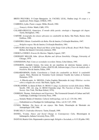 190
BRITO POLVORA. O Corpo Batuqueiro. In: FACHEL LEAL, Ondina (org). O corpo e o
significado. Porto Alegre, UFRGS, 1995.
CABRERA, Lydia. Piante e magia. Milão, Rizzoli, 1984.
_____. Yemayá y Ochún. Madri, C&R, 1974.
CALAME-GRIAULE, Genevieve. Il mondo della parola: etnologia e linguaggio dei dogon.
Turim, Boringhieri, 1982.
CARYBÉ. Iconografia dos deuses africanos no candomblé da Bahia. São Paulo, Raízes Artes
Gráficas, 1980.
CARNEIRO, Edison. Candomblés da Bahia. Rio de Janeiro, Civilização Brasileira, 1947.
_____. Religiões negras. Rio de Janeiro, Civilização Brasileira, 1981.
CARVALHO, José Jorge de. Ritual and Music of the Sango Cults of Recife, Brazil. Ph.D. Thesis.
Belfast, the Queen's University (mimeo), 1984.
CHERCI e CHERCI. Ernesto De Martino. Nápolis, Liguori, 1987.
CHERNOFF MILLER, John. African Rhythm and African Sensibility. Chicago, University of
Chicago, 1979.
CONNERTON, Paul. Como as sociedades recordam. Oeiras, Celta Editora, 1993.
CONSORTE, Josildeth Gomes. Em torno de um manifesto de ialorixás baianas contra o
sincretismo. In: CAROSO, Carlos e BACELAR, Jeferson (orgs.), Faces da tradição afro-
brasileira. Rio de Janeiro, Pallas, 1999.
COSSARD-BINON, Giséle. Contribution a l’étude des candomblés au Brésil: le candomblé
angola. Paris, Doctorat de Troisième Cycle (mimeo)/ Faculté des Lettres et Sciences
Humaines, 1970.
_____. A filha-de-santo. In: MOURA, Carlos Eugênio Marcondes de (org). Olóòrisa: escritos
sobre a religião dos orixás. São Paulo, Ágora, 1981.
COURLANDER. Le danze di Haiti. In: BOAS. F. (org.). La funzione sociale della danza. Milão,
Savelli, 1981. (tit. orig. In: BOAS Franziska (org). The Function of Dance in Human
Society. New York, The Boas School, 1974).
CSORDAS, Thomas. Embodiment and Experience. The Existencial Ground of Culture and Self.
Cambridge, Cambridge University Press, 1990.
_____. Somatic Modes of Attention. Cultural Anthropology, vol. 8, n.2: 135-156, 1993.
_____. Embodiment as a Paradigm for Anthropology. Ethos, vol.18: 5-47, 1994.
CUNHA, Marlene. Em busca de um espaço. São Paulo, Dissertação de Mestrado em
Antropologia/ USP, 1986.
D'ARCAIS, P. L'individuo libertario. Turim, Einaudi, 1999.
DANIEL, Yvonne. Dance and Social Change in Contemporary Cuba. Bloomington &
Indianapolis, Indiana University Press, 1995.
DANTAS, Beatriz Góis. Repensando a pureza nagô. Religião e Sociedade, n. 8:15-20 julho 1982.
 