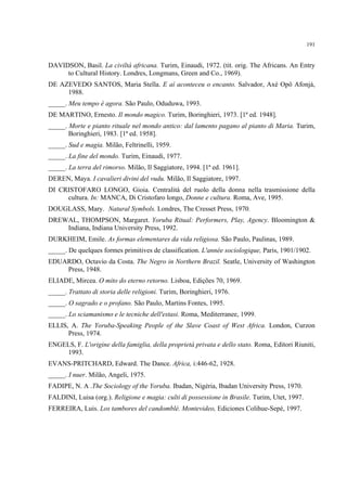 191
DAVIDSON, Basil. La civiltá africana. Turim, Einaudi, 1972. (tit. orig. The Africans. An Entry
to Cultural History. Londres, Longmans, Green and Co., 1969).
DE AZEVEDO SANTOS, Maria Stella. E aí aconteceu o encanto. Salvador, Axé Opô Afonjá,
1988.
_____. Meu tempo é agora. São Paulo, Oduduwa, 1993.
DE MARTINO, Ernesto. Il mondo magico. Turim, Boringhieri, 1973. [1ª ed. 1948].
_____. Morte e pianto rituale nel mondo antico: dal lamento pagano al pianto di Maria. Turim,
Boringhieri, 1983. [1ª ed. 1958].
_____. Sud e magia. Milão, Feltrinelli, 1959.
_____. La fine del mondo. Turim, Einaudi, 1977.
_____. La terra del rimorso. Milão, Il Saggiatore, 1994. [1ª ed. 1961].
DEREN, Maya. I cavalieri divini del vudu. Milão, Il Saggiatore, 1997.
DI CRISTOFARO LONGO, Gioia. Centralità del ruolo della donna nella trasmissione della
cultura. In: MANCA, Di Cristofaro longo, Donne e cultura. Roma, Ave, 1995.
DOUGLASS, Mary. Natural Symbols. Londres, The Cresset Press, 1970.
DREWAL, THOMPSON, Margaret. Yoruba Ritual: Performers, Play, Agency. Bloomington &
Indiana, Indiana University Press, 1992.
DURKHEIM, Emile. As formas elementares da vida religiosa. São Paulo, Paulinas, 1989.
_____. De quelques formes primitives de classification. L'année sociologique, Paris, 1901/1902.
EDUARDO, Octavio da Costa. The Negro in Northern Brazil. Seatle, University of Washington
Press, 1948.
ELIADE, Mircea. O mito do eterno retorno. Lisboa, Edições 70, 1969.
_____. Trattato di storia delle religioni. Turim, Boringhieri, 1976.
_____. O sagrado e o profano. São Paulo, Martins Fontes, 1995.
_____. Lo sciamanismo e le tecniche dell'estasi. Roma, Mediterranee, 1999.
ELLIS, A. The Yoruba-Speaking People of the Slave Coast of West Africa. London, Curzon
Press, 1974.
ENGELS, F. L'origine della famiglia, della proprietà privata e dello stato. Roma, Editori Riuniti,
1993.
EVANS-PRITCHARD, Edward. The Dance. Africa, i:446-62, 1928.
_____. I nuer. Milão, Angeli, 1975.
FADIPE, N. A .The Sociology of the Yoruba. Ibadan, Nigéria, Ibadan University Press, 1970.
FALDINI, Luisa (org.). Religione e magia: culti di possessione in Brasile. Turim, Utet, 1997.
FERREIRA, Luis. Los tambores del candomblé. Montevideo, Ediciones Colihue-Sepé, 1997.
 