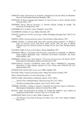 192
FERRETTI, Sergio. Querebentan de Zomadônu. Etnografia da Casa das Minas do Maranhão.
São Luís, Universidade Federal do Maranhão, 1996.
FINNEGAN, R. Drum, Language and Literature. In: Oral Literature in Africa. Nairobi, Oxford
University Press, 1977.
FRIEDSON, Steven. Musical Experience in Tumbuka Healing. Chicago & London, The
University of Chicago Press, 1996.
GADAMER, H. G. Verdade e método. Petrópolis, Vozes,1997.
GALIMBERTI, Umberto. Il corpo. Milão, Feltrinelli, 1987.
GENNEP, Arnold van. The Rites of Passage. London, Routledge and Kegan Paul, 1960. [1ª ed.
1909].
GEERTZ, Cliford. A interpretação das culturas. Rio de Janeiro, Zahar Editores, 1978.
GORER, Geoffrey. La funzione delle danze nelle comunità africane primitive. In: BOAS. F
(org). La Funzione sociale della danza, Milão, Savelli, 1981. (tit, orig. In: BOAS,
Franziska (org.) The Function of Dance in Human Society, New York, The Boas School,
1944).
GLEASON, Judith. In Praise of the Goddess. Boston, Shambhala, 1987.
GOLDMAN, Márcio. A construção ritual da pessoa: a possessão no candomblé. In: MOURA,
Carlos Eugênio Marcondes (org.). Candomblé desvendando identidades. São Paulo,
EMW Editores, 1987.
GOODMAN, Felicitas. How About Demons?: Possession and Exorcism in the Modern World.
Bloomington & Indianapolis, Indiana University press, 1988.
GROTTANELLI, Cristiano; CLEMENTE, Pietro; DEI, Fabio e SIMONICCA, Alessandro.
Discussione su storia notturna. Quaderni di storia. Roma, anno XVII:103-129, n.34,
luglio-dicembre 1991.
GUÉNON, René. Simboli della scienza sacra. Milão, Adelphi, 1992.
GUYTON, Arthur. Trattato di fisiologia medica. Pádua, Piccin Nuova Libraria, 1987.
HALL, Edward. Proxemics. Current Anthropology, 9, 1968.
HANNA, Judith. African Dance as Education. Impulse, 48-56, 1965 a.
_____. African’s New Traditional Dance. Ethnomusicology IX: 13-21, 1965 b.
_____. The Status of African Dance Studies. Africa, 36 (3): 303-07, 1966.
HARDING, RACHEL. A Refuge in Thunder: Candomblé and Alternative Spaces of Blackness.
Bloomington & Indianapolis, Indiana University Press, 2000.
HEALEY, Mark. Os desencontros da tradição em "Cidade das mulheres": raça e gênero na
etnografia de Ruth Landes. Cadernos Pagu, (6-7): 153-200, 1996.
HEIDEGGER, Martin. Essere e tempo. Milão, Longanesi, 1976.
_____. The Question Concerning Technology and Other Essay. New York, Harper Colophon
Books, 1977.
 