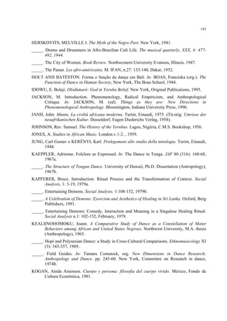 193
HERSKOVITS, MELVILLE J. The Myth of the Negro Past. New York, 1941.
_____. Drums and Drummers in Afro-Brazilian Cult Life. The musical quarterly, XXX, 4: 477-
492, 1944.
_____. The City of Women. Book Review. Northwestern University Evanson, Illinois, 1947.
_____. The Panan. Les afro-américains, M. IFAN, n.27: 133-140, Dakar, 1952.
HOLT AND BATESTON. Forma e função da dança em Bali. In: BOAS, Franziska (org.). The
Function of Dance in Human Society, New York, The Boas School, 1944.
IDOWU, E. Bolaji. Olódùmarè: God in Yoruba Belief. New York, Original Publications, 1995.
JACKSON, M. Introduction. Phenomenology, Radical Empiricism, and Anthropological
Critique. In: JACKSON, M. (ed). Things as they are: New Directions in
Phenomenological Anthropology. Bloomington, Indiana University Press, 1996.
JANH, John. Muntu, La civiltá africana moderna. Turim, Einaudi, 1975. (Tit.orig. Umrisse der
neoafrikanischen Kultur. Dusseldorf, Eugen Diederichs Verlag, 1958).
JOHNSON, Rev. Samuel. The History of the Yorubas. Lagos, Nigéria, C.M.S. Bookshop, 1956.
JONES, A. Studies in African Music. London.v.1-2. , 1959.
JUNG, Carl Gustav e KERÉNYI, Karl. Prolegomeni allo studio della mitologia. Turim, Einaudi,
1948.
KAEPPLER, Adrienne. Folclore as Expressed. In: The Dance in Tonga. JAF 80 (316): 160-68,
1967a.
_____. The Structure of Tongan Dance. University of Hawaii, Ph.D. Dissertation (Antropology),
1967b.
KAPFERER, Bruce. Introduction: Ritual Process and the Transformation of Context. Social
Analysis, 1: 3-19, 1979a.
_____. Entertaining Demons. Social Analysis, 1:108-152, 1979b.
_____. A Celebration of Demons: Exorcism and Aesthetics of Healing in Sri Lanka. Oxford, Berg
Publishers, 1991.
_____. Entertaining Demons: Comedy, Interaction and Meaning in a Singalese Healing Ritual.
Social Analysis n.1: 102-152, February, 1979.
KEALIINOHOMOKU, Joann. A Comparative Study of Dance as a Constellation of Motor
Behaviors among African and United States Negroes. Northwest University, M.A. thesis
(Anthropology), 1965.
_____. Hopi and Polynesian Dance: a Study in Cross Cultural Comparisons. Ethnomusicology XI
(3): 343-357, 1969..
_____. Field Guides. In: Tamara Comstock, org. New Dimensions in Dance Research:
Anthropology and Dance. pp. 245-60. New York, Committee on Research in dance,
1974b.
KOGAN, Ainda Aisenson. Cuerpo y persona: filosofia del cuerpo vivido. México, Fondo de
Cultura Económica, 1981.
 