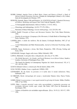 194
KUBIK, Gerhard. Angolan Traits in Black Music, Games and Dances of Brazil: a Study of
African Cultural Extensions Overseas. (Estudos de Antropologia Cultural, n.10). Lisboa,
Junta de Investigações do Ultramar, 1979.
KURATH, Gertrude. Dance: Folk and Primitive. In: LEACH M. & Fried J., Standard Dictionary
of Folklore, Mythology and Legend. New York, Funk & Wagnalls, 1949 a.
_____. A Choreographic Questionnaire. Midwest Folklore, 2: 53-55, 1952 a.
_____. Choreology and Anthropology. AA 58: 177-179, 1956 a.
_____. Panorama of Dance Ethnology. Current Anthropology, 1 (3): 233-254, 160.
LABAN, Rudolf. Principles of Dance and Movement Notation. New York, Dance Horizons,
1956.
_____. Domínio do movimento. (Language of the Movement, A Guide Book to Choreology). São
Paulo, Summus, 1978.
LANDES, Ruth. A cidade das mulheres. Rio de Janeiro, Civilização Brasileira, 1967, [1ª ed.
1947].
_____. A Cult Matriarchate and Male Homosexuality. Journal of Abnormal Psychology. julho,
1940.
LANGER, Susan. Sentimento e forma, São Paulo, Perspectiva, 1980. (Tit.orig. Feeling and
Form, 1953).
LAPASSADE, Georges. Saggio sulla transe. Milão, Feltrinelli, 1990.
LAWAL, Babatunde. A arte pela vida: a vida pela arte. Afro-Ásia, nº 14, 1983.
_____. The Gèlèdé Spectacle: Art, Gender, and Social Harmony in an African Culture. Seattle e
Londres, University of Washington Press, 1996.
_____. The Search for Identity in Contemporary Nigerian Art. Studio International, 193, nº 2,
193: 145-150, 1996.
LEACH, Edmund. Cultura e comunicação. Rio de Janeiro, Zahar, 1978.
LEAL FACHEL, Ondina. Corpo e significado. UFRGS, 1995.
LEENHARDT, M. Do Kamo: la personne et le mythe dans le monde mélanésien. Paris,
Gallimard, 1947.
LE BRETON, David. Antropologia del cuerpo y modernidad. Buenos Aires, Nueva Visión,
1992.
LEIRIS, Michel. La possessione e i suoi aspetti teatrali tra gli etiopi di Gondar. Milão, Ubulibri,
1988. [1ª ed. 1958].
LEITE, Fábio. A questão ancestral: notas sobre ancestralidade e instituições ancestrais em
sociedades africanas iorubá, agni, senufo. São Paulo, USP (Tese de Doutorado em
Sociologia), 1983.
_____. Valores civilizatórios em sociedades negro-africanas. África, 18-19 (1): 103-117, 1995-
1996.
 
