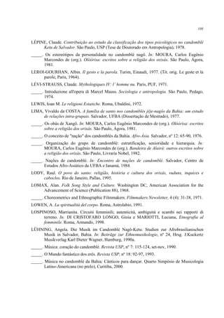 195
LÉPINE, Claude. Contribuição ao estudo da classificação dos tipos psicológicos no candomblé
Ketu de Salvador. São Paulo, USP (Tese de Doutorado em Antropologia), 1978.
_____. Os estereótipos da personalidade no candomblé nagô. In: MOURA, Carlos Eugênio
Marcondes de (org.). Olóòrisa: escritos sobre a religião dos orixás. São Paulo, Ágora,
1981.
LEROI-GOURHAN, Albin. Il gesto e la parola. Turim, Einaudi, 1977. (Tit. orig. Le geste et la
parole, Paris, 1964).
LÉVI-STRAUSS, Claude. Mythologiques IV: l’ homme nu. Paris, PUF, 1971.
_____. Introduzione all'opera di Marcel Mauss. Sociologia e antropologia. São Paulo, Pedago,
1974.
LEWIS, Ioan M. Le religioni Estatiche. Roma, Ubaldini, 1972.
LIMA, Vivaldo da COSTA. A família de santo nos candomblés jêje-nagôs da Bahia: um estudo
de relações intra-grupais. Salvador, UFBA (Dissertação de Mestrado), 1977.
_____. Os obás de Xangô. In: MOURA, Carlos Eugênio Marcondes de (org.). Olóòrìsa: escritos
sobre a religião dos orixás. São Paulo, Ágora, 1981.
_____. O conceito de "nação" dos candomblés da Bahia. Afro-Ásia. Salvador, nº 12: 65-90, 1976.
_____. Organização do grupo de candomblé: estratificação, senioridade e hierarquia. In:
MOURA, Carlos Eugênio Marcondes de (org.). Bandeira de Alairá: outros escritos sobre
a religião dos orixás. São Paulo, Livraria Nobel, 1982.
_____. Nações de candomblé. In: Encontro de nações de candomblé. Salvador, Centro de
Estudos Afro-Asiático da UFBA e Ianamá, 1984.
LODY, Raul. O povo do santo: religião, história e cultura dos orixás, vuduns, inquices e
caboclos. Rio de Janeiro, Pallas, 1995.
LOMAX, Alan. Folk Song Style and Culture. Washington DC, American Association for the
Advancement of Science (Publication 88), 1968.
_____. Choreometrics and Ethnographic Filmmakers. Filmmakers Newsletter, 4 (4): 31-38, 1971.
LOWEN, A. La spiritualità del corpo. Roma, Astrolabio, 1991.
LOSPINOSO, Marrianita. Circuiti femminili; autenticità, ambiguità e scambi nei rapporti di
terreno. In: DI CRISTOFARO LONGO, Gioia e MARIOTTI, Luciana, Etnografia al
femminile. Roma, Armando, 1998.
LÜHNING, Angela. Die Musik im Candomblé Nagô-Ketu: Studien zur Afrobrasilianischen
Musik in Salvador, Bahia. In: Beiträge zur Ethnomusikologie, nº 24, Hrsg. J.Kuckertz
Musikverlag Karl Dieter Wagner, Hamburg, 1990a.
_____. Música: coração do candomblé. Revista USP, nº 7: 115-124, set-nov, 1990.
_____. O Mundo fantástico dos erês. Revista USP, nº 18: 92-97, 1993.
_____. Música no candomblé da Bahia: Cânticos para dançar. Quarto Simpósio de Musicologia
Latino-Americana (no prelo), Curitiba, 2000.
 