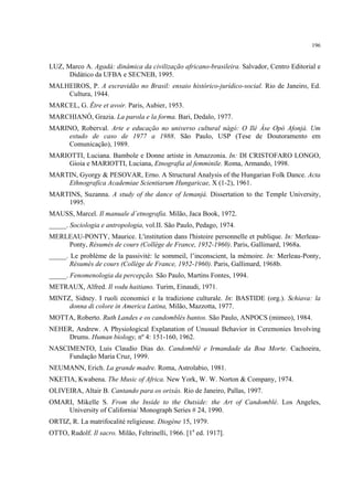 196
LUZ, Marco A. Agadá: dinâmica da civilização africano-brasileira. Salvador, Centro Editorial e
Didático da UFBA e SECNEB, 1995.
MALHEIROS, P. A escravidão no Brasil: ensaio histórico-jurídico-social. Rio de Janeiro, Ed.
Cultura, 1944.
MARCEL, G. Être et avoir. Paris, Aubier, 1953.
MARCHIANÓ, Grazia. La parola e la forma. Bari, Dedalo, 1977.
MARINO, Roberval. Arte e educação no universo cultural nàgó: O Ilé Àse Opó Afonjá. Um
estudo de caso de 1977 a 1988. São Paulo, USP (Tese de Doutoramento em
Comunicação), 1989.
MARIOTTI, Luciana. Bambole e Donne artiste in Amazzonia. In: DI CRISTOFARO LONGO,
Gioia e MARIOTTI, Luciana, Etnografia al femminile. Roma, Armando, 1998.
MARTIN, Gyorgy & PESOVAR, Erno. A Structural Analysis of the Hungarian Folk Dance. Acta
Ethnografica Academiae Scientiarum Hungaricae, X (1-2), 1961.
MARTINS, Suzanna. A study of the dance of Iemanjá. Dissertation to the Temple University,
1995.
MAUSS, Marcel. Il manuale d´etnografia. Milão, Jaca Book, 1972.
_____. Sociologia e antropologia, vol.II. São Paulo, Pedago, 1974.
MERLEAU-PONTY, Maurice. L'institution dans l'histoire personnelle et publique. In: Merleau-
Ponty, Résumés de cours (Collège de France, 1952-1960). Paris, Gallimard, 1968a.
_____. Le problème de la passivité: le sommeil, l’inconscient, la mémoire. In: Merleau-Ponty,
Résumés de cours (Collège de France, 1952-1960). Paris, Gallimard, 1968b.
_____. Fenomenologia da percepção. São Paulo, Martins Fontes, 1994.
METRAUX, Alfred. Il vodu haitiano. Turim, Einaudi, 1971.
MINTZ, Sidney. I ruoli economici e la tradizione culturale. In: BASTIDE (org.). Schiava: la
donna di colore in America Latina, Milão, Mazzotta, 1977.
MOTTA, Roberto. Ruth Landes e os candomblés bantos. São Paulo, ANPOCS (mimeo), 1984.
NEHER, Andrew. A Physiological Explanation of Unusual Behavior in Ceremonies Involving
Drums. Human biology, nº 4: 151-160, 1962.
NASCIMENTO, Luis Claudio Dias do. Candomblé e Irmandade da Boa Morte. Cachoeira,
Fundação Maria Cruz, 1999.
NEUMANN, Erich. La grande madre. Roma, Astrolabio, 1981.
NKETIA, Kwabena. The Music of Africa. New York, W. W. Norton & Company, 1974.
OLIVEIRA, Altair B. Cantando para os orixás. Rio de Janeiro, Pallas, 1997.
OMARI, Mikelle S. From the Inside to the Outside: the Art of Candomblé. Los Angeles,
University of California/ Monograph Series # 24, 1990.
ORTIZ, R. La matrifocalité religieuse. Diogène 15, 1979.
OTTO, Rudolf. Il sacro. Milão, Feltrinelli, 1966. [1a
ed. 1917].
 