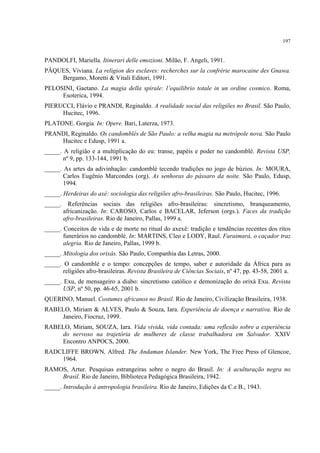 197
PANDOLFI, Mariella. Itinerari delle emozioni. Milão, F. Angeli, 1991.
PÂQUES, Viviana. La religion des esclaves: recherches sur la confrérie marocaine des Gnawa.
Bergamo, Moretti & Vitali Editori, 1991.
PELOSINI, Gaetano. La magia della spirale: l’equilibrio totale in un ordine cosmico. Roma,
Esoterica, 1994.
PIERUCCI, Flávio e PRANDI, Reginaldo. A realidade social das religiões no Brasil. São Paulo,
Hucitec, 1996.
PLATONE. Gorgia. In: Opere. Bari, Laterza, 1973.
PRANDI, Reginaldo. Os candomblés de São Paulo: a velha magia na metrópole nova. São Paulo
Hucitec e Edusp, 1991 a.
_____. A religião e a multiplicação do eu: transe, papéis e poder no candomblé. Revista USP,
nº 9, pp. 133-144, 1991 b.
_____. As artes da adivinhação: candomblé tecendo tradições no jogo de búzios. In: MOURA,
Carlos Eugênio Marcondes (org). As senhoras do pássaro da noite. São Paulo, Edusp,
1994.
_____. Herdeiras do axé: sociologia das religiões afro-brasileiras. São Paulo, Hucitec, 1996.
_____. Referências sociais das religiões afro-brasileiras: sincretismo, branqueamento,
africanização. In: CAROSO, Carlos e BACELAR, Jeferson (orgs.). Faces da tradição
afro-brasileiras. Rio de Janeiro, Pallas, 1999 a.
_____. Conceitos de vida e de morte no ritual do axexê: tradição e tendências recentes dos ritos
funerários no candomblé. In: MARTINS, Cleo e LODY, Raul. Faraimará, o caçador traz
alegria. Rio de Janeiro, Pallas, 1999 b.
_____. Mitologia dos orixás. São Paulo, Companhia das Letras, 2000.
_____. O candomblé e o tempo: concepções de tempo, saber e autoridade da África para as
religiões afro-brasileiras. Revista Brasileira de Ciências Sociais, nº 47, pp. 43-58, 2001 a.
_____. Exu, de mensageiro a diabo: sincretismo católico e demonização do orixá Exu. Revista
USP, nº 50, pp. 46-65, 2001 b.
QUERINO, Manuel. Costumes africanos no Brasil. Rio de Janeiro, Civilização Brasileira, 1938.
RABELO, Miriam & ALVES, Paulo & Souza, Iara. Experiência de doença e narrativa. Rio de
Janeiro, Fiocruz, 1999.
RABELO, Miriam, SOUZA, Iara. Vida vivida, vida contada: uma reflexão sobre a experiência
do nervoso na trajetória de mulheres de classe trabalhadora em Salvador. XXIV
Encontro ANPOCS, 2000.
RADCLIFFE BROWN, Alfred. The Andaman Islander. New York, The Free Press of Glencoe,
1964.
RAMOS, Artur. Pesquisas estrangeiras sobre o negro do Brasil. In: A aculturação negra no
Brasil. Rio de Janeiro, Biblioteca Pedagógica Brasileira, 1942.
_____. Introdução à antropologia brasileira. Rio de Janeiro, Edições da C.e B., 1943.
 