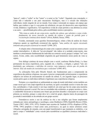 19
"para-si", onde o "verbo" se faz "carne" e a carne se faz "verbo". Seguindo essa concepção, o
corpo não é reduzido a um puro mecanismo fisiológico, mas é o veículo das intenções
individuais; modo singular de ser no mundo. Esse corpo é enraizado no espaço, um espaço que
habita, que conhece e que é o seu ponto de referência, em que ele desenvolve uma experiência
vivida, dinâmica e significativa. Tal experiência vivida do corpo permite a sua abertura às coisas
e ao outro — possibilitada pelos afetos, pela sensibilidade motora e perceptiva.
"Não trata-se então de um corpo-texto, espelho da cultura, que substitui o corpo vivido,
fundamento da nossa inserção no mundo da cultura e ponto de partida para a
reconstrução continua deste mundo" (Alves, Rabelo, Souza, 1999).
Csordas, retomando essas questões fenomenológicas, relata a falta de análise de rituais
religiosos quanto ao significado existencial dos agentes: "uma análise do sujeito encarnado
tomando uma posição existencial no mundo" (1994: 287).
A relação entre a fenomenologia do corpo com o aspecto cultural e social nos remete a um
caráter intersubjetivo. A idéia de "ser-em-situação" não indica só a unidade corpo-mente, mas
também o enraizamento fundamental do indivíduo no contexto social, porque é sempre "ser" com
outros. Existe, então, uma sociabilidade originária da qual lentamente nosso ponto de vista se
separa.
Este diálogo contínuo da nossa relação com o social, conforme Merlau-Ponty, é a base
permanente da nossa experiência, pois, segundo ele, a família, a religião, o gênero "não são
fatalidades que submetam o indivíduo do exterior, nem tampouco valores que ele ponha do
interior. Elas são modos de coexistência que o solicitam" (1994: 487).
As colocações feita pelo filósofo francês são fundamentais para a compreensão da
experiência das práticas religiosas, nas quais é preciso compreender primeiramente a experiência
subjetiva em termos de enraizamento no mundo da cultura. E, em segundo lugar, os processos
sociais pelos quais os indivíduos definem e legitimam suas experiências religiosa.
Portanto, se a experiência se sedimentada no corpo de modo individual, existe também um
corpo social que é um corpo-superfície de escritura, no qual a sociedade escreve o texto das suas
leis, carimbando-o. Cada cicatriz é um traço indelével, um sinal que faz do corpo uma memória
da experiência pessoal e social. Por isso as sociedades não ocidentais, os grupos secretos e, claro,
o candomblé iniciavam (e iniciam) com rituais que prevêem desenho e marcações no corpo com
pinturas ou incisões, porque o corpo deve ter o sinal do grupo, alguma marca da passagem da
juventude à maioridade ou da entrada em um grupo secreto.
Entendem-se assim o uso da estética no rito e nas religiões que foram amplamente
relatadas por vários antropólogos e sociólogos, como Durkheim (1989), Radcliffe Brown (1964),
Turner (1967; 1969; 1974; 1975). Estudos mais recentes de Tambiah (1979) e Kapferer (1979a,
1979b, 1991) propõem o ritual como uma performance, na qual os meios artísticos criam
vibrações carregadas de emoção, com um papel transformativo que manipula os símbolos, e na
qual o corpo é "trabalhado" como veículo para reestabilizar os equilíbrio cósmicos individual e
social.
 