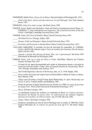 199
THOMPSON, Robert Farris. African Art in Motion. Nacional Gallery of Washington DC, 1974.
_____. Flash of the Spirit: African and Afro-American Art and Philosophy. New York, Random
House, 1983.
TRINDADE, Liana. Exu, poder e perigo. São Paulo, Ícone, 1985.
TURNER, Turner. Bodies and Anti-bodies: Flesh and Fetish in Contemporary Social Theory. In:
CSORDAS, T. (org). Embodiment and Experience: The Existencial Ground of Self and
Culture. Cambridge, Cambridge University Press, 1994.
TURNER, Victor. The Forest of Symbols. Ithaca, Cornell University Press, 1967.
_____. The Ritual Process. Chicago, Aldine, 1969.
_____. Dramas, Fields and Metaphors. Ithaca, Cornell University Press, 1974.
_____. Revelation and Divination in Ndembu Ritual. Ithaca, Cornell University Press, 1975.
VALLADO, ARMANDO. O sacerdote em face da renovação do candomblé. In: CAROSO,
Carlos e BACELAR, Jeferson (orgs.). Faces da tradição afro-brasileira. Rio de Janeiro,
Pallas e CEAO, 1999.
_____. Iemanjá, a grande mãe africana do Brasil. Mito, rito e representação. São Paulo, USP
(Dissertação de Mestrado em Sociologia), 2000.
VERGER, Pierre. Note sur le culte des Orisa et Vodun. Ifan-Dakar, Mémoire de L’Institut
Français d'Afrique Noir, 1957.
_____. O estado de erê: papel desempenhado pelo estado de alheiamento durante a iniciação de
iyawô nos cultos de orisha e vodun. Anais da Segunda Reunião de Antropologia, Bahia,
1955. Salvador, Sociedades Artes Gráficas, 1957.
_____. The Yoruba High God: a Review of the Sources. Odu, vol. 2: 19-40, Ibadan, 1964.
_____. Flux et reflux de la traite des nègres entre le Golf de Bénin et Bahia de Todos os Santos.
Paris, Mouton, 1968.
_____. Trance and Convention in Nagô-Yoruba Spirit Mediumship. In: Spirit Mediumship and
Society in Africa. Londres, Beattle and Middleton, 1969.
_____. Notion de personne et lignée familiale chez les Yoruba. In: CNRS. La notion de personne
en Afrique Noire. Paris, Centre National de la Recherche Scientifique, 1973.
_____. Orixás. Salvador, Corrupio, 1981.
_____. A contribuição especial das mulheres ao candomblé no Brasil. In: Culturas africanas.
Documentos da Reunião de peritos sobre “As sobrevivências das tradições religiosas
africanas nas Caraíbas e na América Latina”, pp. 272-290. São Luís, 1985.
_____. Artigos. Tomo I, São Paulo, Corrupio, 1992.
_____. Grandeza e decadência do culto de Iyá-mi Òsòròngà entre os yoruba. In: MOURA, Carlos
Eugênio Marcondes de, As senhoras do pássaro da noite, pp.13-71. São Paulo, Edusp,
1994.
 