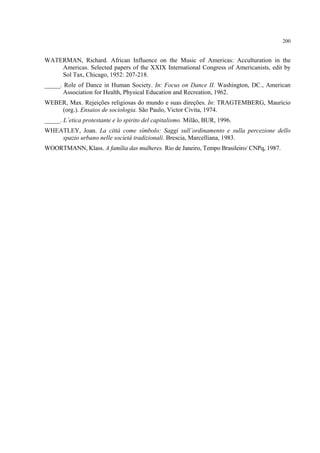 200
WATERMAN, Richard. African Influence on the Music of Americas: Acculturation in the
Americas. Selected papers of the XXIX International Congress of Americanists, edit by
Sol Tax, Chicago, 1952: 207-218.
_____. Role of Dance in Human Society. In: Focus on Dance II. Washington, DC., American
Association for Health, Physical Education and Recreation, 1962.
WEBER, Max. Rejeições religiosas do mundo e suas direções. In: TRAGTEMBERG, Maurício
(org.). Ensaios de sociologia. São Paulo, Victor Civita, 1974.
_____. L´etica protestante e lo spirito del capitalismo. Milão, BUR, 1996.
WHEATLEY, Joan. La cittá come símbolo: Saggi sull’ordinamento e sulla percezione dello
spazio urbano nelle societá tradizionali. Brescia, Marcelliana, 1983.
WOORTMANN, Klass. A família das mulheres. Rio de Janeiro, Tempo Brasileiro/ CNPq, 1987.
 