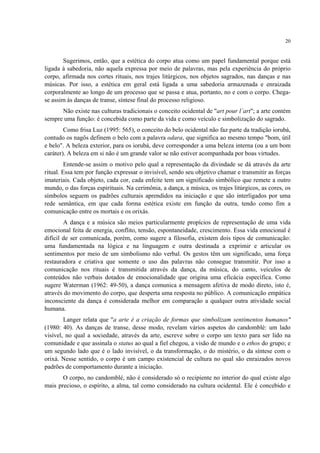 20
Sugerimos, então, que a estética do corpo atua como um papel fundamental porque está
ligada à sabedoria, não aquela expressa por meio de palavras, mas pela experiência do próprio
corpo, afirmada nos cortes rituais, nos trajes litúrgicos, nos objetos sagrados, nas danças e nas
músicas. Por isso, a estética em geral está ligada a uma sabedoria armazenada e enraizada
corporalmente ao longo de um processo que se passa e atua, portanto, no e com o corpo. Chega-
se assim às danças de transe, síntese final do processo religioso.
Não existe nas culturas tradicionais o conceito ocidental de "art pour l´art"; a arte contém
sempre uma função: é concebida como parte da vida e como veículo e simbolização do sagrado.
Como frisa Luz (1995: 565), o conceito do belo ocidental não faz parte da tradição iorubá,
contudo os nagôs definem o belo com a palavra odara, que significa ao mesmo tempo "bom, útil
e belo". A beleza exterior, para os iorubá, deve corresponder a uma beleza interna (ou a um bom
caráter). A beleza em si não é um grande valor se não estiver acompanhada por boas virtudes.
Entende-se assim o motivo pelo qual a representação da divindade se dá através da arte
ritual. Essa tem por função expressar o invisível, sendo seu objetivo chamar e transmitir as forças
imateriais. Cada objeto, cada cor, cada enfeite tem um significado simbólico que remete a outro
mundo, o das forças espirituais. Na cerimônia, a dança, a música, os trajes litúrgicos, as cores, os
símbolos seguem os padrões culturais aprendidos na iniciação e que são interligados por uma
rede semântica, em que cada forma estética existe em função da outra, tendo como fim a
comunicação entre os mortais e os orixás.
A dança e a música são meios particularmente propícios de representação de uma vida
emocional feita de energia, conflito, tensão, espontaneidade, crescimento. Essa vida emocional é
difícil de ser comunicada, porém, como sugere a filosofia, existem dois tipos de comunicação:
uma fundamentada na lógica e na linguagem e outra destinada a exprimir e articular os
sentimentos por meio de um simbolismo não verbal. Os gestos têm um significado, uma força
restauradora e criativa que somente o uso das palavras não consegue transmitir. Por isso a
comunicação nos rituais é transmitida através da dança, da música, do canto, veículos de
conteúdos não verbais dotados de emocionalidade que origina uma eficácia específica. Como
sugere Waterman (1962: 49-50), a dança comunica a mensagem afetiva de modo direto, isto é,
através do movimento do corpo, que desperta uma resposta no público. A comunicação empática
inconsciente da dança é considerada melhor em comparação a qualquer outra atividade social
humana.
Langer relata que "a arte é a criação de formas que simbolizam sentimentos humanos"
(1980: 40). As danças de transe, desse modo, revelam vários aspetos do candomblé: um lado
visível, no qual a sociedade, através da arte, escreve sobre o corpo um texto para ser lido na
comunidade e que assinala o status ao qual a fiel chegou, a visão de mundo e o ethos do grupo; e
um segundo lado que é o lado invisível, o da transformação, o do mistério, o da síntese com o
orixá. Nesse sentido, o corpo é um campo existencial de cultura no qual são enraizados novos
padrões de comportamento durante a iniciação.
O corpo, no candomblé, não é considerado só o recipiente no interior do qual existe algo
mais precioso, o espírito, a alma, tal como considerado na cultura ocidental. Ele é concebido e
 