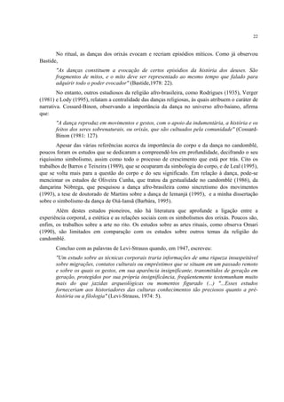 22
No ritual, as danças dos orixás evocam e recriam episódios míticos. Como já observou
Bastide,
"As danças constituem a evocação de certos episódios da história dos deuses. São
fragmentos de mitos, e o mito deve ser representado ao mesmo tempo que falado para
adquirir todo o poder evocador" (Bastide,1978: 22).
No entanto, outros estudiosos da religião afro-brasileira, como Rodrigues (1935), Verger
(1981) e Lody (1995), relatam a centralidade das danças religiosas, às quais atribuem o caráter de
narrativa. Cossard-Binon, observando a importância da dança no universo afro-baiano, afirma
que:
"A dança reproduz em movimentos e gestos, com o apoio da indumentária, a história e os
feitos dos seres sobrenaturais, ou orixás, que são cultuados pela comunidade" (Cossard-
Binon (1981: 127).
Apesar das várias referências acerca da importância do corpo e da dança no candomblé,
poucos foram os estudos que se dedicaram a compreendê-los em profundidade, decifrando o seu
riquíssimo simbolismo, assim como todo o processo de crescimento que está por trás. Cito os
trabalhos de Barros e Teixeira (1989), que se ocuparam da simbologia do corpo, e de Leal (1995),
que se volta mais para a questão do corpo e do seu significado. Em relação à dança, pode-se
mencionar os estudos de Oliveira Cunha, que tratou da gestualidade no candomblé (1986), da
dançarina Nóbrega, que pesquisou a dança afro-brasileira como sincretismo dos movimentos
(1993), a tese de doutorado de Martins sobre a dança de Iemanjá (1995), e a minha dissertação
sobre o simbolismo da dança de Oiá-Iansã (Barbára, 1995).
Além destes estudos pioneiros, não há literatura que aprofunde a ligação entre a
experiência corporal, a estética e as relações sociais com os simbolismos dos orixás. Poucos são,
enfim, os trabalhos sobre a arte no rito. Os estudos sobre as artes rituais, como observa Omari
(1990), são limitados em comparação com os estudos sobre outros temas da religião do
candomblé.
Concluo com as palavras de Levi-Strauss quando, em 1947, escreveu:
"Um estudo sobre as técnicas corporais traria informações de uma riqueza insuspeitável
sobre migrações, contatos culturais ou empréstimos que se situam em um passado remoto
e sobre os quais os gestos, em sua aparência insignificante, transmitidos de geração em
geração, protegidos por sua própria insignificância, freqüentemente testemunham muito
mais do que jazidas arqueológicas ou momentos figurado (...) "...Esses estudos
forneceriam aos historiadores das culturas conhecimentos tão preciosos quanto a pré-
história ou a filologia" (Levi-Strauss, 1974: 5).
 