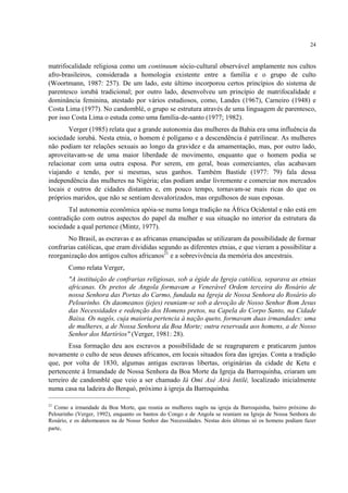 24
matrifocalidade religiosa como um continuum sócio-cultural observável amplamente nos cultos
afro-brasileiros, considerada a homologia existente entre a família e o grupo de culto
(Woortmann, 1987: 257). De um lado, este último incorporou certos princípios do sistema de
parentesco iorubá tradicional; por outro lado, desenvolveu um princípio de matrifocalidade e
dominância feminina, atestado por vários estudiosos, como, Landes (1967), Carneiro (1948) e
Costa Lima (1977). No candomblé, o grupo se estrutura através de uma linguagem de parentesco,
por isso Costa Lima o estuda como uma família-de-santo (1977; 1982).
Verger (1985) relata que a grande autonomia das mulheres da Bahia era uma influência da
sociedade iorubá. Nesta etnia, o homem é polígamo e a descendência é patrilinear. As mulheres
não podiam ter relações sexuais ao longo da gravidez e da amamentação, mas, por outro lado,
aproveitavam-se de uma maior liberdade de movimento, enquanto que o homem podia se
relacionar com uma outra esposa. Por serem, em geral, boas comerciantes, elas acabavam
viajando e tendo, por si mesmas, seus ganhos. Também Bastide (1977: 79) fala dessa
independência das mulheres na Nigéria; elas podiam andar livremente e comerciar nos mercados
locais e outros de cidades distantes e, em pouco tempo, tornavam-se mais ricas do que os
próprios maridos, que não se sentiam desvalorizados, mas orgulhosos de suas esposas.
Tal autonomia econômica apóia-se numa longa tradição na África Ocidental e não está em
contradição com outros aspectos do papel da mulher e sua situação no interior da estrutura da
sociedade a qual pertence (Mintz, 1977).
No Brasil, as escravas e as africanas emancipadas se utilizaram da possibilidade de formar
confrarias católicas, que eram divididas segundo as diferentes etnias, e que vieram a possibilitar a
reorganização dos antigos cultos africanos21
e a sobrevivência da memória dos ancestrais.
Como relata Verger,
"A instituição de confrarias religiosas, sob a égide da Igreja católica, separava as etnias
africanas. Os pretos de Angola formavam a Venerável Ordem terceira do Rosário de
nossa Senhora das Portas do Carmo, fundada na Igreja de Nossa Senhora do Rosário do
Pelourinho. Os daomeanos (jejes) reuniam-se sob a devoção de Nosso Senhor Bom Jesus
das Necessidades e redenção dos Homens pretos, na Capela do Corpo Santo, na Cidade
Baixa. Os nagôs, cuja maioria pertencia à nação queto, formavam duas irmandades: uma
de mulheres, a de Nossa Senhora da Boa Morte; outra reservada aos homens, a de Nosso
Senhor dos Martírios" (Verger, 1981: 28).
Essa formação deu aos escravos a possibilidade de se reagruparem e praticarem juntos
novamente o culto de seus deuses africanos, em locais situados fora das igrejas. Conta a tradição
que, por volta de 1830, algumas antigas escravas libertas, originárias da cidade de Ketu e
pertencente à Irmandade de Nossa Senhora da Boa Morte da Igreja da Barroquinha, criaram um
terreiro de candomblé que veio a ser chamado Iá Omi Axé Airá Intilé, localizado inicialmente
numa casa na ladeira do Berquó, próximo à igreja da Barroquinha.
21
Como a irmandade da Boa Morte, que reunia as mulheres nagôs na igreja da Barroquinha, bairro próximo do
Pelourinho (Verger, 1992), enquanto os bantos do Congo e de Angola se reuniam na Igreja de Nossa Senhora do
Rosário, e os dahomeanos na de Nosso Senhor das Necessidades. Nestas dois últimas só os homens podiam fazer
parte.
 