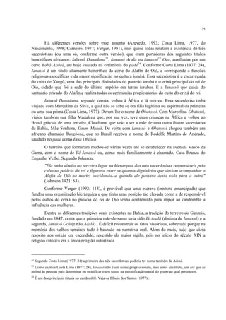 25
Há diferentes versões sobre esse assunto (Azevedo, 1993; Costa Lima, 1977, do
Nascimento, 1998; Carneiro, 1977; Verger, 1981), mas quase todas relatam a existência de três
sacerdotisas (ou uma só, conforme outra versão), que eram portadoras dos seguintes títulos
honoríficos africanos: Ialussô Danadana22
, Ianassô Acalá ou Ianassô23
Ocá, auxiliadas por um
certo Babá Assicá, até hoje saudado na cerimônia do padê24
. Conforme Costa Lima (1977: 24),
Ianassô é um titulo altamente honorífico da corte do Alafin de Oió, e corresponde a funções
religiosas específicas e da maior significação no cultura iorubá. Essa sacerdotisa é a encarregada
do culto de Xangô, uma das principais divindades do panteão iorubá e o orixá principal do rei de
Oió, cidade que foi a sede do último império em terras iorubás. É a Ianassô que cuida do
santuário privado do Alafin e realiza todas as cerimônias propiciatórias do culto do orixá do rei.
Ialussô Danadana, segundo consta, voltou à África e lá morreu. Essa sacerdotisa tinha
viajado com Marcelina da Silva, a qual não se sabe se era filia legítima ou espiritual da primeira
ou uma sua prima (Costa Lima, 1977). Deram-lhe o nome de Obatossí. Com Marcelina-Obatossi,
viajou também sua filha Madalena que, por sua vez, teve duas crianças na África e voltou ao
Brasil grávida de uma terceira, Claudiana, que veio a ser a mãe de uma outra ilustre sacerdotisa
da Bahia, Mãe Senhora, Oxum Muiuá. De volta com Ianassô e Obatossi chegou também um
africano chamado Bangboxê, que no Brasil recebeu o nome de Rodolfo Martins de Andrade,
saudado no padê como Essa Obitikô.
O terreiro que formaram mudou-se várias vezes até se estabelecer na avenida Vasco da
Gama, com o nome de Ilê Ianassô ou, como mais familiarmente é chamado, Casa Branca do
Engenho Velho. Segundo Johnson,
"Ela tinha direito ao terceiro lugar na hierarquia das oito sacerdotisas responsáveis pelo
culto no palácio do rei e figurava entre os quatros dignitários que deviam acompanhar o
Alafin de Oió na morte, suicidando-se quando ele passava desta vida para a outra"
(Johnson,1921: 63).
Conforme Verger (1992: 114), é provável que uma escrava (embora emancipada) que
fundou uma organização hierárquica e que tinha uma posição tão elevada como a de responsável
pelos cultos do orixá no palácio do rei de Oió tenha contribuído para impor ao candomblé a
influência das mulheres.
Dentre as diferentes tradições orais existentes na Bahia, a tradição do terreiro do Gantois,
fundado em 1847, conta que a primeira mãe-de-santo teria sido Iá Acalá (distinta de Ianassô) e a
segunda, Ianassô Ocá (e não Acalá). É difícil reconstruir os fatos históricos, sobretudo porque na
memória dos velhos terreiros tudo é baseado na narrativa oral. Além do mais, tudo que dizia
respeito aos orixás era escondido, revestido do maior sigilo, pois no início do século XIX a
religião católica era a única religião autorizada.
22
Segundo Costa Lima (1977: 24) a primeira das três sacerdotisas poderia ter nome também de Adetá.
23
Como explica Costa Lima (1977: 24), Ianassô não é um nome próprio iorubá, mas antes um título, um oiê que se
atribui às pessoas para determinar ou modificar o seu status na estratificação social do grupo ao qual pertencem.
24
É um dos principais rituais no candomblé. Veja-se Elbein dos Santos (1977) .
 