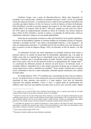 26
Conforme Verger, com a morte de Marcelina-Obatossi, Maria Julia Figueiredo foi
escolhida a nova mãe-de-santo. Também era chamada Omoniquê, Ialodê, e Erelu, na sociedade
secreta das máscaras Gueledés. A sucessão provocou a saída de uma sacerdotisas insatisfeita com
a escolha, que depois fundou o Iá Omi Axé Iamassê, no alto do Gantois, no bairro da Federação.
Outra dissidência, ocorrida na sucessão seguinte, deu origem ao Axé Opô Afonjá, pelas mãos de
Aninha Obabií e de Joaquim Vieira da Silva25
, Obasaniá, saudado no padê como Essa Oburô.
Em 1910, depois de temporariamente instalado no bairro do Camarão, esse terreiro mudou-se
para o bairro do Rio Vermelho e, devido ao esforço e ao prestígio da mãe-de-santo, tornou-se
rapidamente conhecido e chegou a ter uma grande popularidade.
Outro tipo de reconstrução ocorrida nos cultos afro-brasileiros foi de grande importância.
Os escravos de descendência iorubana se reuniram também em sociedades secretas de máscaras,
sobretudo a sociedade Gueledé26
, que cultua a ancestralidade feminina, e a dos Egunguns27
, de
culto aos antepassados masculinos. A sociedade Gueledé não foi adiante, mas a dos Egunguns até
hoje se preserva na ilha de Itaparica (Braga, 1992), em Salvador, no Rio de Janeiro e em São
Paulo.
As celebrações Gueledés são muito importantes na sociedade iorubá por duas razões: a
primeira refere-se ao sentido da preservação da humanidade, dependente que é do papel da
mulher como mãe; já a segunda liga-se à maternidade como um poder especial que conecta as
mulheres à feitiçaria, que é considerada própria do poder feminino, poder que pode ser usado
para o bem e para o mal. Os rito das máscaras destina-se ao apaziguamento das "antigas mães"28
e à conciliação das diferentes posições de interesse em prol da paz e da harmonia social. A
sociedade enfatiza a importância de se estar sempre consciente do perigo que as situações anti-
sociais desenvolvem contra o equilíbrio da sociedade29
. Neste sentido, contribui para o controle
social, combatendo os desvios e ações indesejadas, sobretudo aquelas condizentes com a prática
da magia negra.
Os iorubás (Drewal, 1992: 177) acreditam que a concentração de força vital nas mulheres,
seu axé, seu poder de fazer as coisas acontecerem, gera um extraordinário potencial que pode ser
canalizado de duas maneiras, uma positiva e a outra negativa. Uma série de expressões
expressam essa ambígua dualidade, o bem e o mal, e o grande poder de transformação das
mulheres como oloju meji, que significa com duas caras, ou abara meji, com dois corpos. Alguns
25
Tio Joaquim era tio carnal de Mãe Cantu, Cantulina Garcia Pacheco, que é a mãe-de-santo titular do Axé Opô
Afonjá no Rio de Janeiro, mas que hoje, centenária, mora no Axé da Bahia.
26
Ainda há no museu do Axé Opô Afonjá duas dessas máscaras e, de acordo com algumas informações por mim
recolhidas, parece que até a época de mãe Senhora existiam alguns rituais ligados à elas. Gueledé (Lawal, 1996) é
uma sociedade feminina que tem como função festejar o poder feminino contido na maternidade numa cultura
patrilinear, a dos iorubás, na qual os homens dominam a instituição do poder profano (Drewal, 1992).
27
A sociedade dos egunguns tem a função de dramatizar a crença iorubá na vida depois da morte. Suas máscaras
representam os espíritos dos ancestrais que voltam à Terra para purificá-la e para visitar seus descendentes, assim
como ajudar e abençoar os doentes e resolver as disputas sociais (Lawal, 1999).
28
Veja-se neste sentido Verger (1992: 8-91).
29
Pensamento relatado também por duas informantes nigerianas.
 