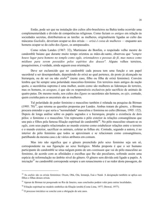 28
Então, pode ser que na instalação dos cultos afro-brasileiros na Bahia tenha ocorrido uma
complementaridade e divisão de competências religiosas. Como faziam os antigos em relação às
sociedades secretas, distribuíram-se as tarefas: as mulheres, originalmente ligadas ao culto das
máscaras Gueledés, deveriam ocupar-se dos orixás — orixá é coisa de mulheres — enquanto aos
homens ocupar-se do culto dos Eguns, os antepassados.
Como relata Landes (1967: 32), Martiniano do Bonfim, o respeitado velho mestre do
candomblé baiano que durante muito tempo orientou as mães-de-santo, observou que "sempre
houve lugar para homens no templo como ogãs, orientadores e pessoas de fé, mas nunca como
médiuns para serem possuídos pelos espíritos dos deuses". Alguns velhos terreiros,
pouquíssimos, é verdade, ainda seguem essa orientação.
Deve ser esclarecido que no candomblé cada pessoa tem uma função e um papel
sacerdotal a ser desempenhado, dependendo do orixá ao qual pertence, do posto já alcançado na
hierarquia, ou de ser ou não aiabá34
(neste caso, filho ou filha de orixá feminino). Convém
lembra que há sempre uma polaridade masculino-feminino. Em terreiros mais antigos da nação
queto, a sacerdotisa suprema é uma mulher, assim como são mulheres as lideranças do terreiro,
mas os homens, os axoguns, é que são os responsáveis exclusivos pelo sacrifício de animais de
quatro patas. Do mesmo modo, nos cultos dos Eguns os sacerdotes são homens, os ojés, contudo,
quem cozinha para os ancestrais são as mulheres.
Tal polaridade de poder feminino e masculino também é relatada na pesquisa da Birman
(1995: 70)35
, que retoma as questões propostas por Landes. Ambas tratam do gênero, e Birman
procura entender o que seria a "normalidade" masculina e feminina no culto (Birman, 1995: 132).
Depois de longa análise sobre os papéis sagrados e a hierarquia, propõe a existência de dois
pólos: o feminino e o masculino. Um representa o pólo exterior às relações consangüíneas que
une pais e filhos pela famosa filiação espiritual do candomblé36
. No pólo masculino situam-se os
ogãs, com seus papéis relacionados ao mundo externo como estabelecer relações entre o terreiro
e o mundo exterior, sacrificar os animais, coletar as folhas etc. Contudo, segundo a autora, é no
interior do pólo feminino que todos se aproximam e se relacionam como consangüíneos,
partilhando da mesma casa e de vários atributos em comum.
Mas isto não significa que o gênero preenchido pelo sexo feminino seja um só,
correspondente na sua figuração ao sexo biológico. Minha proposta é que o ser humano
participante do candomblé se situa nalgum ponto de um continuum que vai do pólo masculino ao
feminino, de acordo com as afinidades e escolhas que lhe são peculiares, sofrendo assim uma
espécie de reformulação no âmbito nível do gênero. O gênero sem dúvida está ligado a papéis. A
iniciação37
no candomblé corresponde sempre a um renascimento e é ao redor desta passagem, do
34
As aiabás são os orixás femininos: Oxum, Obá, Oiá, Iemanjá, Euá e Nanã. A designação também se aplica aos
filhos e filhas desses orixás.
35
Apesar de Birman ter pesquisado no Rio de Janeiro, suas conclusões podem valer para outras localidades.
36
Filiação espiritual no modelo simbólico da filiação iorubá (Costa Lima, 1977; Drewal, 1977).
37
O processo iniciático se conclui com a obrigação de sete anos.
 