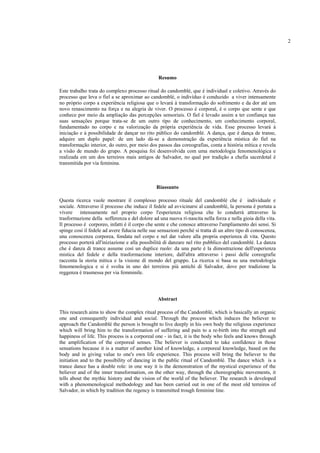 2
Resumo
Este trabalho trata do complexo processo ritual do candomblé, que é individual e coletivo. Através do
processo que leva o fiel a se aproximar ao candomblé, o indivíduo é conduzido a viver intensamente
no próprio corpo a experiência religiosa que o levará à transformação do sofrimento e da dor até um
novo renascimento na força e na alegria de viver. O processo é corporal, é o corpo que sente e que
conhece por meio da ampliação das percepções sensoriais. O fiel é levado assim a ter confiança nas
suas sensações porque trata-se de um outro tipo de conhecimento, um conhecimento corporal,
fundamentado no corpo e na valorização da própria experiência de vida. Esse processo levará à
iniciação e à possibilidade de dançar no rito público do candomblé. A dança, que é dança de transe,
adquire um duplo papel: de um lado dá-se a demonstração da experiência mística do fiel na
transformação interior, do outro, por meio dos passos das coreografias, conta a história mítica e revela
a visão de mundo do grupo. A pesquisa foi desenvolvida com uma metodologia fenomenológica e
realizada em um dos terreiros mais antigos de Salvador, no qual por tradição a chefia sacerdotal é
transmitida por via feminina.
Riassunto
Questa ricerca vuole mostrare il complesso processo rituale del candomblé che è individuale e
sociale. Attraverso il processo che induce il fedele ad avvicinarsi al candomblé, la persona è portata a
vivere intensamente nel proprio corpo l'esperienza religiosa che lo condurrà attraverso la
trasformazione della sofferenza e del dolore ad una nuova ri-nascita nella forza e nella gioia della vita.
Il processo è corporeo, infatti è il corpo che sente e che conosce attraverso l'ampliamento dei sensi. Si
spinge così il fedele ad avere fiducia nelle sue sensazioni perché si tratta di un altro tipo di conoscenza,
una conoscenza corporea, fondata nel corpo e nel dar valore alla propria esperienza di vita. Questo
processo porterà all'iniziazione e alla possibilità di danzare nel rito pubblico del candomblé. La danza
che è danza di trance assume così un duplice ruolo: da una parte è la dimostrazione dell'esperienza
mistica del fedele e della trasformazione interiore, dall'altra attraverso i passi delle coreografie
racconta la storia mitica e la visione di mondo del gruppo. La ricerca si basa su una metodologia
fenomenologica e si è svolta in uno dei terreiros più antichi di Salvador, dove per tradizione la
reggenza è trasmessa per via femminile.
Abstract
This research aims to show the complex ritual process of the Candomblé, which is basically an organic
one and consequently individual and social. Through the process which induces the believer to
approach the Candomblé the person is brought to live deeply in his own body the religious experience
which will bring him to the transformation of suffering and pain to a re-birth into the strength and
happiness of life. This process is a corporeal one - in fact, it is the body who feels and knows through
the amplification of the corporeal senses. The believer is conducted to take confidence in those
sensations because it is a matter of another kind of knowledge, a corporeal knowledge, based on the
body and in giving value to one's own life experience. This process will bring the believer to the
initiation and to the possibility of dancing in the public ritual of Candomblé. The dance which is a
trance dance has a double role: in one way it is the demonstration of the mystical experience of the
believer and of the inner transformation, on the other way, through the choreographic movements, it
tells about the mythic history and the vision of the world of the believer. The research is developed
with a phenomenological methodology and has been carried out in one of the most old terreiros of
Salvador, in which by tradition the regency is transmitted trough feminine line.
 