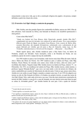 29
renascimento a uma nova vida, que se dá a construção religiosa dos papéis e da pessoa, sempre
definidos a partir dos rituais dos orixás.
2.2. O terreiro Axé Opô Afonjá, o contexto da pesquisa,
Mãe Aninha, uma das grandes figuras dos candomblés da Bahia, nasceu em 1869, filha de
dois africanos: Anió (nascido na África, mas batizado no Brasil) e de Azambrió (pertencente à
etnia grúnci).
Como relata Mãe Stella38
,
"Ainda era Iyalaxé da Casa Branca Julia Figueiredo, quando Aninha Oba Biyi39
,
completando sete anos de iniciada, teve ordem de ser mãe-de-santo. Teve como primeira
filha-de-santo Paula de Ogum, na própria Casa Branca. Com a morte de Maria Júlia,
assumiu Marcelina, dai surgindo divergências, culminando com o afastamento de um
grupo liderado por Aninha, que foi para a Rua do Camarão, numa roça, no Rio
Vermelho, onde funcionava o Terreiro de Pai Joaquim – Obassainá – Essa Oburo".
Desde aquele época, mãe Aninha mudara-se para a Rua Santa Cruz, no bairro do
Nordeste, sempre em Salvador. Fazia iniciações, como a de Rosalina de Oxalá, em sua
residência, apesar de existir o espaço da roça de candomblé.
Em 1903 mudou-se para a rua Corriachito, onde iniciou mais duas filhas-de-santo, Salu de
Airá e Maria das Dores de Oxóssi. Em 1907 mudou-se para a Ladeira da Praça, onde Mãe
Senhora, Oxum Muiuá, foi iniciada com outras cinco irmãs de barco, além de outras iaôs40
recolhidas dias depois. Naquele tempo Mãe Aninha morava na ladeira da Praça, número 77, no
Pelourinho. Em 1912, na residência da Ladeira da Praça, Mãe Aninha iniciou, ainda menino, o
professor Agenor Miranda Rocha41
, que veio a ser mais tarde o oluô do terreiro do Afonjá e de
outros candomblés por ocasião do falecimento da mãe-de-santo. Conta-se que, pouco antes disso,
Aninha teve um sonho no qual Xangô a mandava comprar uma roça. E em 1910 ela adquiriu um
terreno no alto de São Gonçalo do Retiro e lá fundou seu próprio terreiro, ao qual deu nome de
Axé Opô Afonjá. Nele, onde cada orixá tem a sua casa. Uma das mais misteriosas construções do
terreiro de Mãe Aninha é a casa de Iá, a casa de Iemanjá, em cujo interior jorra uma fonte na qual
se cultua Iá, divindade grúnci42
que Aninha herdou de seus pais. Com a ajuda do babalaô
38
A atual mãe-de-santo do terreiro.
39
Obabií significa o rei nascido nesta Terra.
40
Iaô significava originalmente esposa, esposa do orixá. Hoje é sinônimo de filha ou filho-de-santo, a mulher ou
homem iniciado para ser possuído pelo orixá.
41
Sobre a história do Professor Agenor, o único oluô da tradição queto e balogum da Casa Branca, há vários livros
(Rebouças Filho, 1998; Sodré e Lima, 1996).
42
Os grúncis são um povo do grupo lingüístico gur que alguns autores chamam de voltaico e eram conhecidos na
Bahia antigamente como "nação galinha" (Rodrigues, 1932: 312).
 